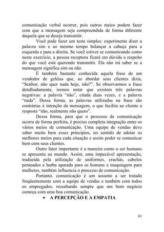 comunicação verbal ocorrer, pois outros meios podem fazer
com que a mensagem seja compreendida de forma diferente
daquela que se deseja transmitir.
Você pode fazer um teste simples: experimente dizer a
palavra sim e ao mesmo tempo balançar a cabeça para a
esquerda e para a direita. Se você estiver se comunicando como
neste exercício, a pessoa receptora ficará em dúvida a respeito
do que você está querendo transmitir. Ela não irá saber se a
mensagem significa sim ou não.
É também bastante conhecida aquela frase de um
vendedor de geléias que, ao abordar seus clientes dizia,
“Senhor, não quer nada hoje, não?”. Se observarmos a frase
detalhadamente, iremos notar que existem três palavras
negativas: a palavra “não”, citada duas vezes, e a palavra
“nada”. Dessa forma, as palavras utilizadas na frase são
contrárias à intenção da mensagem, o que facilita ao cliente a
resposta “não, realmente não quero”.
Dessa forma, para que o processo de comunicação
ocorra de forma perfeita, é preciso completa integração entre os
vários meios de comunicação. Uma equipe de vendas deve
saber muito bem esses princípios, no sentido de adotar os
melhores meios para cada situação e assim poder se comunicar
bem com seus clientes.
Outro fator importante é a maneira como o ser humano
se apresenta ao mundo. Assim, uma impecável apresentação,
traduzida pela utilização de uniformes, crachás, cabelos
penteados e barba aparada para os homens e maquiagem para
mulheres, também influencia o processo de comunicação.
Portanto, comunicação é um assunto a ser tratado
freqüentemente com a equipe de vendas e também com todos
os empregados, ressaltando sempre que um bom negócio
começa com uma boa comunicação.
• A PERCEPÇÃO E A EMPATIA
61
 