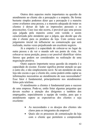 Outros dois aspectos muito importantes na questão do
atendimento ao cliente são a percepção e a empatia. De forma
bastante simples podemos dizer que a percepção é a maneira
como avaliamos uma pessoa, e a maneira adequada de tratar os
clientes é deixar de lado as impressões pessoais e os
preconceitos. Caso isso não ocorra, é provável que uma pessoa
seja julgada pela maneira como está vestida e assim
caracterizada pelo atendente que a julgou, que decide que ela
não é cliente para os produtos da loja. Com certeza esse
julgamento inicial irá influenciar na comunicação que será
realizada, muitas vezes prejudicando um excelente negócio.
Já a empatia é a capacidade de colocar-se no lugar da
outra pessoa e de ver o mundo sob seu ponto de vista. Ao
colocar-se nessa posição, passa a ser possível identificar vários
fatores que podem ser considerados na realização de uma
negociação positiva.
Outro aspecto importante nessa questão da empatia é a
capacidade de escutar. Escutar significa prestar atenção ao que
o outro diz, e não simplesmente ouvir. Se um atendente de uma
loja não escuta o que o cliente diz, como poderá então captar as
informações necessárias ao atendimento de suas necessidades?
Esse fator é fundamental, principalmente nos atendimentos
feitos pelo telefone.
O atendimento a clientes é fundamental para o sucesso
de uma empresa. Pode-se, então listar algumas perguntas que
devem receber a atenção dos dirigentes e também dos
empregados, especialmente a equipe de vendas, para que o
atendimento supere as expectativas dos clientes e seja
excelente:
• As necessidades e os desejos dos clientes são
claros para os integrantes da empresa?
• Quais são os processos de comunicação da loja
com o cliente que permitem a compreensão
62
 