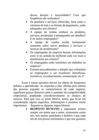 desses desejos e necessidades? Com que
freqüência são realizados?
• Os produtos e serviços oferecidos, bem como a
estrutura da loja e as formas de pagamento, estão
adequados aos clientes?
• A equipe de vendas conhece os produtos,
serviços, promoções e propagandas em detalhes?
E os outros empregados?
• A equipe de vendas recebe treinamento
constante sobre novos produtos e serviços e
técnicas de atendimento?
• Os empregados da empresa trocam informações
entre si no sentido de melhorar cada vez mais o
atendimento aos clientes?
• Os empregados estão satisfeitos em trabalhar na
empresa?
• Existem procedimentos e atitudes que estimulam
os empregados a ser excelentes (benefícios,
incentivos, reconhecimento, remuneração etc.)?
Essas e outras questões devem ser objeto de freqüentes
debates e aprendizado. As respostas a elas, obtidas pelo talento
das pessoas segundo as características de cada negócio,
significam passos decisivos para o aumento da competitividade
empresarial, ampliando consideravelmente as chances de
sucesso. Para que isso se torne efetivo, temos que levar em
consideração alguns requisitos, informações e posturas muito
importantes. Seguem-se algumas regras básicas:
• RESPEITO HUMANO é importante termos
sempre em mente que o outro, exatamente como
nós, tem muitas qualidades e defeitos e que cada
um de nós possui sentimentos e que nos guiamos
63
 