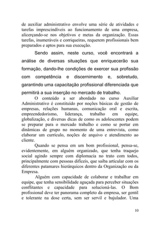 de auxiliar administrativo envolve uma série de atividades e
tarefas imprescindíveis ao funcionamento de uma empresa,
alicerçando-se nos objetivos e metas da organização. Essas
tarefas, inumeráveis e corriqueiras, requerem profissionais bem
preparados e aptos para sua execução.
Sendo assim, neste curso, você encontrará a
análise de diversas situações que enriquecerão sua
formação, dando-lhe condições de exercer sua profissão
com competência e discernimento e, sobretudo,
garantindo uma capacitação profissional diferenciada que
permitirá a sua inserção no mercado de trabalho.
O conteúdo a ser abordado no curso Auxiliar
Administrativo é constituído por noções básicas de gestão de
empresas, relações humanas, comunicação oral e escrita,
empreendedorismo, liderança, trabalho em equipe,
globalização, e diversas dicas de como os adolescentes podem
se preparar para o mercado trabalho e como se portar em
dinâmicas de grupo no momento de uma entrevista, como
elaborar um currículo, noções de arquivo e atendimento ao
cliente.
Quando se pensa em um bom profissional, pensa-se,
evidentemente, em alguém organizado, que tenha traquejo
social agindo sempre com diplomacia no trato com todos,
principalmente com pessoas difíceis, que saiba articular com os
diferentes patamares hierárquicos dentro da Organização ou da
Empresa.
Alguém com capacidade de colaborar e trabalhar em
equipe, que tenha sensibilidade aguçada para perceber situações
conflitantes e capacidade para solucioná-las. O Bom
profissional deve ter panorama completo da empresa, ser gentil
e tolerante na dose certa, sem ser servil e bajulador. Uma
10
 