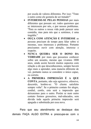 por escala de valores diferentes. Por isso: "Trate
o outro como ele gostaria de ser tratado!"
• INTERESSE-SE PELAS PESSOAS por mais
diferentes que possam ser, todos queremos que
se interessem por nós, e por nossos problemas.
"Para os outros a nossa vida pode parecer uma
comédia, mas para nós que a sentimos, é uma
tragédia."
• OUÇA COM ATENÇÃO E INTERESSE as
pessoas precisam de tempo para falar sobre si
mesmas, seus interesses e problemas. Portanto
precisamos ouvir com atenção, interesse e
respeito.
• NUNCA QUEIRA SER O DONO DA
VERDADE por mais que possamos conhecer
sobre um assunto, mesmo que vivamos 1000
anos, ainda assim haverá muitos aspectos com
relação a ele que desconhecemos, sempre haverá
algo mais a aprender, uma maneira diferente de
ver, portanto nunca se considere o único capaz,
ou correto.
• A PRIMEIRA IMPRESSÃO É A QUE
CONTA, portanto, não seja agressivo, ofensivo,
descortês, lembre-se: "O cliente satisfeito
sempre volta". Se o primeiro contato for alegre,
cordial, cortês, esta será a impressão que
deixaremos para o outro. Porém se num outro
contato formos grosseiros, mal-educados, sem
dúvida toda aquela primeira impressão será
apagada e substituída por essa nova.
Para que seu atendimento se destaque dos
demais FAÇA ALGO EXTRA e preocupe-se com o
64
 