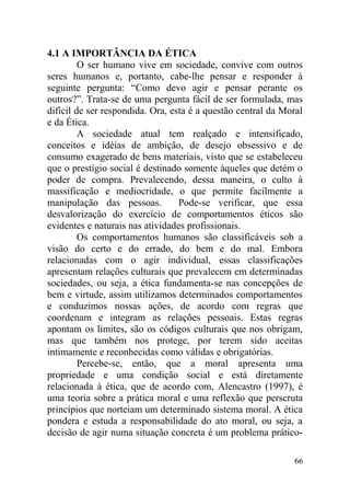 4.1 A IMPORTÂNCIA DA ÉTICA
O ser humano vive em sociedade, convive com outros
seres humanos e, portanto, cabe-lhe pensar e responder à
seguinte pergunta: “Como devo agir e pensar perante os
outros?”. Trata-se de uma pergunta fácil de ser formulada, mas
difícil de ser respondida. Ora, esta é a questão central da Moral
e da Ética.
A sociedade atual tem realçado e intensificado,
conceitos e idéias de ambição, de desejo obsessivo e de
consumo exagerado de bens materiais, visto que se estabeleceu
que o prestígio social é destinado somente àqueles que detém o
poder de compra. Prevalecendo, dessa maneira, o culto à
massificação e mediocridade, o que permite facilmente a
manipulação das pessoas. Pode-se verificar, que essa
desvalorização do exercício de comportamentos éticos são
evidentes e naturais nas atividades profissionais.
Os comportamentos humanos são classificáveis sob a
visão do certo e do errado, do bem e do mal. Embora
relacionadas com o agir individual, essas classificações
apresentam relações culturais que prevalecem em determinadas
sociedades, ou seja, a ética fundamenta-se nas concepções de
bem e virtude, assim utilizamos determinados comportamentos
e conduzimos nossas ações, de acordo com regras que
coordenam e integram as relações pessoais. Estas regras
apontam os limites, são os códigos culturais que nos obrigam,
mas que também nos protege, por terem sido aceitas
intimamente e reconhecidas como válidas e obrigatórias.
Percebe-se, então, que a moral apresenta uma
propriedade e uma condição social e está diretamente
relacionada à ética, que de acordo com, Alencastro (1997), é
uma teoria sobre a prática moral e uma reflexão que perscruta
princípios que norteiam um determinado sistema moral. A ética
pondera e estuda a responsabilidade do ato moral, ou seja, a
decisão de agir numa situação concreta é um problema prático-
66
 