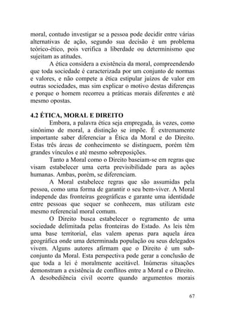 moral, contudo investigar se a pessoa pode decidir entre várias
alternativas de ação, segundo sua decisão é um problema
teórico-ético, pois verifica a liberdade ou determinismo que
sujeitam as atitudes.
A ética considera a existência da moral, compreendendo
que toda sociedade é caracterizada por um conjunto de normas
e valores, e não compete a ética estipular juízos de valor em
outras sociedades, mas sim explicar o motivo destas diferenças
e porque o homem recorreu a práticas morais diferentes e até
mesmo opostas.
4.2 ÉTICA, MORAL E DIREITO
Embora, a palavra ética seja empregada, ás vezes, como
sinônimo de moral, a distinção se impõe. É extremamente
importante saber diferenciar a Ética da Moral e do Direito.
Estas três áreas de conhecimento se distinguem, porém têm
grandes vínculos e até mesmo sobreposições.
Tanto a Moral como o Direito baseiam-se em regras que
visam estabelecer uma certa previsibilidade para as ações
humanas. Ambas, porém, se diferenciam.
A Moral estabelece regras que são assumidas pela
pessoa, como uma forma de garantir o seu bem-viver. A Moral
independe das fronteiras geográficas e garante uma identidade
entre pessoas que sequer se conhecem, mas utilizam este
mesmo referencial moral comum.
O Direito busca estabelecer o regramento de uma
sociedade delimitada pelas fronteiras do Estado. As leis têm
uma base territorial, elas valem apenas para aquela área
geográfica onde uma determinada população ou seus delegados
vivem. Alguns autores afirmam que o Direito é um sub-
conjunto da Moral. Esta perspectiva pode gerar a conclusão de
que toda a lei é moralmente aceitável. Inúmeras situações
demonstram a existência de conflitos entre a Moral e o Direito.
A desobediência civil ocorre quando argumentos morais
67
 