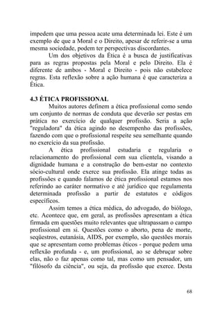impedem que uma pessoa acate uma determinada lei. Este é um
exemplo de que a Moral e o Direito, apesar de referir-se a uma
mesma sociedade, podem ter perspectivas discordantes.
Um dos objetivos da Ética é a busca de justificativas
para as regras propostas pela Moral e pelo Direito. Ela é
diferente de ambos - Moral e Direito - pois não estabelece
regras. Esta reflexão sobre a ação humana é que caracteriza a
Ética.
4.3 ÉTICA PROFISSIONAL
Muitos autores definem a ética profissional como sendo
um conjunto de normas de conduta que deverão ser postas em
prática no exercício de qualquer profissão. Seria a ação
"reguladora" da ética agindo no desempenho das profissões,
fazendo com que o profissional respeite seu semelhante quando
no exercício da sua profissão.
A ética profissional estudaria e regularia o
relacionamento do profissional com sua clientela, visando a
dignidade humana e a construção do bem-estar no contexto
sócio-cultural onde exerce sua profissão. Ela atinge todas as
profissões e quando falamos de ética profissional estamos nos
referindo ao caráter normativo e até jurídico que regulamenta
determinada profissão a partir de estatutos e códigos
específicos.
Assim temos a ética médica, do advogado, do biólogo,
etc. Acontece que, em geral, as profissões apresentam a ética
firmada em questões muito relevantes que ultrapassam o campo
profissional em si. Questões como o aborto, pena de morte,
seqüestros, eutanásia, AIDS, por exemplo, são questões morais
que se apresentam como problemas éticos - porque pedem uma
reflexão profunda - e, um profissional, ao se debruçar sobre
elas, não o faz apenas como tal, mas como um pensador, um
"filósofo da ciência", ou seja, da profissão que exerce. Desta
68
 
