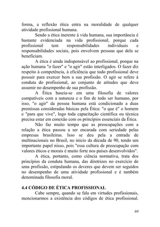 forma, a reflexão ética entra na moralidade de qualquer
atividade profissional humana.
Sendo a ética inerente à vida humana, sua importância é
bastante evidenciada na vida profissional, porque cada
profissional tem responsabilidades individuais e
responsabilidades sociais, pois envolvem pessoas que dela se
beneficiam.
A ética é ainda indispensável ao profissional, porque na
ação humana "o fazer" e "o agir" estão interligados. O fazer diz
respeito à competência, à eficiência que todo profissional deve
possuir para exercer bem a sua profissão. O agir se refere à
conduta do profissional, ao conjunto de atitudes que deve
assumir no desempenho de sua profissão.
A Ética baseia-se em uma filosofia de valores
compatíveis com a natureza e o fim de todo ser humano, por
isso, "o agir" da pessoa humana está condicionado a duas
premissas consideradas básicas pela Ética: "o que é" o homem
e "para que vive", logo toda capacitação científica ou técnica
precisa estar em conexão com os princípios essenciais da Ética.
Não faz muito tempo que as preocupações com a
relação a ética passou a ser encarada com seriedade pelas
empresas brasileiras. Isso se deu pela a entrada de
multinacionais no Brasil, no início da década de 90, tendo um
importante papel nisso, pois "essa cultura de preocupação com
valores éticos e morais é muito forte nos países desenvolvidos".
A ética, portanto, como ciência normativa, trata dos
princípios da conduta humana, das diretrizes no exercício de
uma profissão, estipulando os deveres que devem ser seguidos
no desempenho de uma atividade profissional e é também
denominada filosofia moral.
4.4 CÓDIGO DE ÉTICA PROFISSIONAL
Cabe sempre, quando se fala em virtudes profissionais,
mencionarmos a existência dos códigos de ética profissional.
69
 