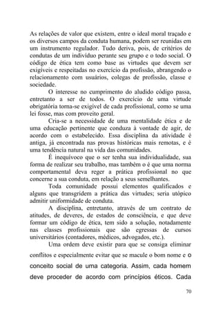 As relações de valor que existem, entre o ideal moral traçado e
os diversos campos da conduta humana, podem ser reunidas em
um instrumento regulador. Tudo deriva, pois, de critérios de
condutas de um indivíduo perante seu grupo e o todo social. O
código de ética tem como base as virtudes que devem ser
exigíveis e respeitadas no exercício da profissão, abrangendo o
relacionamento com usuários, colegas de profissão, classe e
sociedade.
O interesse no cumprimento do aludido código passa,
entretanto a ser de todos. O exercício de uma virtude
obrigatória torna-se exigível de cada profissional, como se uma
lei fosse, mas com proveito geral.
Cria-se a necessidade de uma mentalidade ética e de
uma educação pertinente que conduza à vontade de agir, de
acordo com o estabelecido. Essa disciplina da atividade é
antiga, já encontrada nas provas históricas mais remotas, e é
uma tendência natural na vida das comunidades.
É inequívoco que o ser tenha sua individualidade, sua
forma de realizar seu trabalho, mas também o é que uma norma
comportamental deva reger a prática profissional no que
concerne a sua conduta, em relação a seus semelhantes.
Toda comunidade possui elementos qualificados e
alguns que transgridem a prática das virtudes; seria utópico
admitir uniformidade de conduta.
A disciplina, entretanto, através de um contrato de
atitudes, de deveres, de estados de consciência, e que deve
formar um código de ética, tem sido a solução, notadamente
nas classes profissionais que são egressas de cursos
universitários (contadores, médicos, advogados, etc.).
Uma ordem deve existir para que se consiga eliminar
conflitos e especialmente evitar que se macule o bom nome e o
conceito social de uma categoria. Assim, cada homem
deve proceder de acordo com princípios éticos. Cada
70
 
