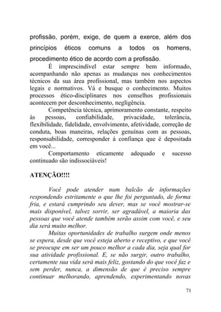 profissão, porém, exige, de quem a exerce, além dos
princípios éticos comuns a todos os homens,
procedimento ético de acordo com a profissão.
É imprescindível estar sempre bem informado,
acompanhando não apenas as mudanças nos conhecimentos
técnicos da sua área profissional, mas também nos aspectos
legais e normativos. Vá e busque o conhecimento. Muitos
processos ético-disciplinares nos conselhos profissionais
acontecem por desconhecimento, negligência.
Competência técnica, aprimoramento constante, respeito
às pessoas, confiabilidade, privacidade, tolerância,
flexibilidade, fidelidade, envolvimento, afetividade, correção de
conduta, boas maneiras, relações genuínas com as pessoas,
responsabilidade, corresponder à confiança que é depositada
em você...
Comportamento eticamente adequado e sucesso
continuado são indissociáveis!
ATENÇÃO!!!!
Você pode atender num balcão de informações
respondendo estritamente o que lhe foi perguntado, de forma
fria, e estará cumprindo seu dever, mas se você mostrar-se
mais disponível, talvez sorrir, ser agradável, a maioria das
pessoas que você atende também serão assim com você, e seu
dia será muito melhor.
Muitas oportunidades de trabalho surgem onde menos
se espera, desde que você esteja aberto e receptivo, e que você
se preocupe em ser um pouco melhor a cada dia, seja qual for
sua atividade profissional. E, se não surgir, outro trabalho,
certamente sua vida será mais feliz, gostando do que você faz e
sem perder, nunca, a dimensão de que é preciso sempre
continuar melhorando, aprendendo, experimentando novas
71
 