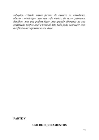 soluções, criando novas formas de exercer as atividades,
aberto a mudanças, nem que seja mudar, às vezes, pequenos
detalhes, mas que podem fazer uma grande diferença na sua
realização profissional e pessoal. Isto tudo pode acontecer com
a reflexão incorporada a seu viver.
PARTE V
USO DE EQUIPAMENTOS
72
 