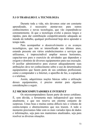 5.1 O TRABALHO E A TECNOLOGIA
Durante toda a vida, nós devemos estar em constante
aprendizado, é necessário atentar-nos para outros
conhecimentos e novas tecnologias, que vão expandindo-se
constantemente. Já que a tecnologia evolui a passos largos e
rápidos, para dar contribuição competitivamente adequada ao
mundo do trabalho, qualquer profissional hoje deve aprender o
tempo todo.
Para acompanhar o desenvolvimento e os avanços
tecnológicos, que tem se intensificado nos últimos anos,
estando presente em vários estabelecimentos e serviços que
utilizamos, é imprescindível ampliar nossos horizontes,
capacitar-nos para o exercício de atividades que dependem e
exigem o domínio de diversos equipamentos para sua execução.
O auxiliar administrativo para exercer adequadamente suas
atribuições deve ter conhecimento sobre o uso de determinados
equipamentos que fazem parte de seu cotidiano profissional,
como o computador e a Internet, o aparelho de fax, a copiadora
e o telefone.
Assim, adquirirmos noções básicas sobre a utilização
desses equipamentos, é preciso atentar para algumas
considerações a seguir.
5.2 MICROCOMPUTADORES E INTERNET
Os microcomputadores fazem parte do nosso cotidiano.
É, sem dúvida, a ferramenta mais indispensável que temos
atualmente, e que nos reserva um enorme conjunto de
surpresas. Umas boas e muitas outras difíceis tais o volume de
contra-tempos e aborrecimentos que nos trazem. A todo o
momento precisamos lidar com os mais variados tipos de dados
e informações, seja para nos mantermos atualizados, seja para
resolver as diversas situações.
73
 