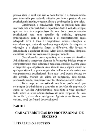 pessoa ética e sutil que use o bom humor e o discernimento
para transmitir por meio de atitudes positivas a postura de um
profissional simples, elegante, firme e conhecedor de seu valor.
Geralmente, a convivência entre as pessoas tem sido
marcada pela informalidade e espontaneidade. Contudo, sempre
que se tem o compromisso de um bom comportamento
profissional para uma reunião de trabalho, aparecem
preocupações com a aparência e o comportamento mais
adequado vêm à tona. O Importante, nessas situações, é
considerar que, antes de qualquer regra rígida de etiqueta, a
educação e a elegância fazem a diferença, dão leveza e
naturalidade a qualquer atitude. Alem disso, gentileza, simpatia
e cortesia devem ser comuns em qualquer relação.
Considerando essas questões, esse curso de Auxiliar
Administrativo apresenta algumas informações básicas sobre o
comportamento mais adequado para cada ocasião. Sugere dicas
e propostas que objetivam uma atuação mais segura diante de
qualquer situação e práticas que irão melhorar ainda mais o seu
comportamento profissional. Para que você possa destaca-se
dos demais, criando um clima de integração, auto-estima,
responsabilidade, comprometimento, eficiência e afetividade.
Toda empresa necessita de um bom profissional que
seja capaz de administrar e controlar as posições da empresa. O
curso de Auxiliar Administrativo possibilita a você aprender
tudo sobre o setor administrativo de uma empresa de uma
forma fácil, divertida e inteligente. Agindo dessa forma, com
certeza, você desfrutará dos resultados!
PARTE I
CARACTERÍSTICAS DO PROFISSIONAL DE
SUCESSO
1.1 TRABALHO E SUCESSO
11
 