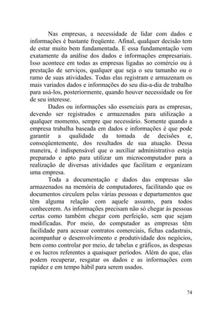 Nas empresas, a necessidade de lidar com dados e
informações é bastante freqüente. Afinal, qualquer decisão tem
de estar muito bem fundamentada. E essa fundamentação vem
exatamente da análise dos dados e informações empresariais.
Isso acontece em todas as empresas ligadas ao comércio ou à
prestação de serviços, qualquer que seja o seu tamanho ou o
ramo de suas atividades. Todas elas registram e armazenam os
mais variados dados e informações do seu dia-a-dia de trabalho
para usá-los, posteriormente, quando houver necessidade ou for
de seu interesse.
Dados ou informações são essenciais para as empresas,
devendo ser registrados e armazenados para utilização a
qualquer momento, sempre que necessário. Somente quando a
empresa trabalha baseada em dados e informações é que pode
garantir a qualidade da tomada de decisões e,
conseqüentemente, dos resultados de sua atuação. Dessa
maneira, é indispensável que o auxiliar administrativo esteja
preparado e apto para utilizar um microcomputador para a
realização de diversas atividades que facilitam e organizam
uma empresa.
Toda a documentação e dados das empresas são
armazenados na memória de computadores, facilitando que os
documentos circulem pelas várias pessoas e departamentos que
têm alguma relação com aquele assunto, para todos
conhecerem. As informações precisam não só chegar às pessoas
certas como também chegar com perfeição, sem que sejam
modificadas. Por meio, do computador as empresas têm
facilidade para acessar contratos comerciais, fichas cadastrais,
acompanhar o desenvolvimento e produtividade dos negócios,
bem como controlar por meio, de tabelas e gráficos, as despesas
e os lucros referentes a quaisquer períodos. Além do que, elas
podem recuperar, resgatar os dados e as informações com
rapidez e em tempo hábil para serem usados.
74
 