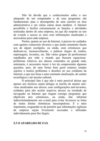 Não há dúvida que o conhecimento sobre o uso
adequado de um computador e de seus programas são
fundamentais para o desempenho de uma carreira na área
administrativa e em várias outras áreas também. A Internet
possibilita e facilita extremamente as funções e atividades
realizadas dentro de uma empresa, no que diz respeito ao uso
de e-mails e acesso as sites com informações atualizadas e
necessárias para cada empresa.
Porém, quanto ao uso da Internet, é preciso ter cuidados
com agentes comerciais diversos e que muito raramente fazem
uso de algum escrúpulo, ou ainda, com criminosos que
dedicam-se, incansavelmente, a práticas ilegais de roubos,
espionagens, invasões, etc. São vários grupos de profissionais
espalhados por todo o mundo que buscam equacionar
problemas relativos aos abusos cometidos na grande rede,
entretanto, é necessário trazer à luz da compreensão algumas
questões, pois, de uma forma bem geral estamos sempre
sujeitos a muitos problemas e desafios no uso cotidiano da
Internet, o que nos força a uma constante atualização, de caráter
tecnológico e até mesmo cultural.
O principal fato é que não é mais possível deixar que
apenas aos técnicos sejam delegas as tarefas de manter anti-
vírus atualizados nos micros, usar configurações anti-invasões,
cuidados para não aceitar arquivos anexos ou resultado de
navegação na Internet que tragam consigo programas que
objetivam atos criminosos, ou ainda, não informar
indiscriminadamente seu e-mail para evitar favorecer as listas
de malas diretas eletrônicas inescrupulosas. E o mais
importante, resguardar-se de permitir que informações sigilosas
da empresa sejam livremente acessadas e utilizadas
indevidamente para fins ilegais.
5.3 O APARELHO DE FAX
75
 