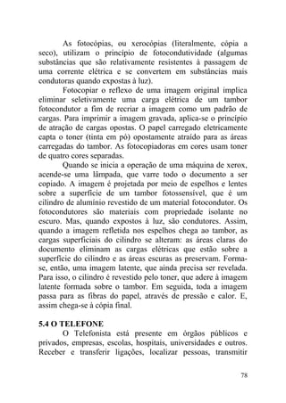 As fotocópias, ou xerocópias (literalmente, cópia a
seco), utilizam o princípio de fotocondutividade (algumas
substâncias que são relativamente resistentes à passagem de
uma corrente elétrica e se convertem em substâncias mais
condutoras quando expostas à luz).
Fotocopiar o reflexo de uma imagem original implica
eliminar seletivamente uma carga elétrica de um tambor
fotocondutor a fim de recriar a imagem como um padrão de
cargas. Para imprimir a imagem gravada, aplica-se o princípio
de atração de cargas opostas. O papel carregado eletricamente
capta o toner (tinta em pó) opostamente atraído para as áreas
carregadas do tambor. As fotocopiadoras em cores usam toner
de quatro cores separadas.
Quando se inicia a operação de uma máquina de xerox,
acende-se uma lâmpada, que varre todo o documento a ser
copiado. A imagem é projetada por meio de espelhos e lentes
sobre a superfície de um tambor fotossensível, que é um
cilindro de alumínio revestido de um material fotocondutor. Os
fotocondutores são materiais com propriedade isolante no
escuro. Mas, quando expostos à luz, são condutores. Assim,
quando a imagem refletida nos espelhos chega ao tambor, as
cargas superficiais do cilindro se alteram: as áreas claras do
documento eliminam as cargas elétricas que estão sobre a
superfície do cilindro e as áreas escuras as preservam. Forma-
se, então, uma imagem latente, que ainda precisa ser revelada.
Para isso, o cilindro é revestido pelo toner, que adere à imagem
latente formada sobre o tambor. Em seguida, toda a imagem
passa para as fibras do papel, através de pressão e calor. E,
assim chega-se à cópia final.
5.4 O TELEFONE
O Telefonista está presente em órgãos públicos e
privados, empresas, escolas, hospitais, universidades e outros.
Receber e transferir ligações, localizar pessoas, transmitir
78
 