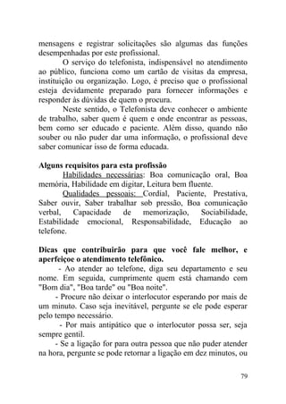 mensagens e registrar solicitações são algumas das funções
desempenhadas por este profissional.
O serviço do telefonista, indispensável no atendimento
ao público, funciona como um cartão de visitas da empresa,
instituição ou organização. Logo, é preciso que o profissional
esteja devidamente preparado para fornecer informações e
responder às dúvidas de quem o procura.
Neste sentido, o Telefonista deve conhecer o ambiente
de trabalho, saber quem é quem e onde encontrar as pessoas,
bem como ser educado e paciente. Além disso, quando não
souber ou não puder dar uma informação, o profissional deve
saber comunicar isso de forma educada.
Alguns requisitos para esta profissão
Habilidades necessárias: Boa comunicação oral, Boa
memória, Habilidade em digitar, Leitura bem fluente.
Qualidades pessoais: Cordial, Paciente, Prestativa,
Saber ouvir, Saber trabalhar sob pressão, Boa comunicação
verbal, Capacidade de memorização, Sociabilidade,
Estabilidade emocional, Responsabilidade, Educação ao
telefone.
Dicas que contribuirão para que você fale melhor, e
aperfeiçoe o atendimento telefônico.
- Ao atender ao telefone, diga seu departamento e seu
nome. Em seguida, cumprimente quem está chamando com
"Bom dia", "Boa tarde" ou "Boa noite".
- Procure não deixar o interlocutor esperando por mais de
um minuto. Caso seja inevitável, pergunte se ele pode esperar
pelo tempo necessário.
- Por mais antipático que o interlocutor possa ser, seja
sempre gentil.
- Se a ligação for para outra pessoa que não puder atender
na hora, pergunte se pode retornar a ligação em dez minutos, ou
79
 
