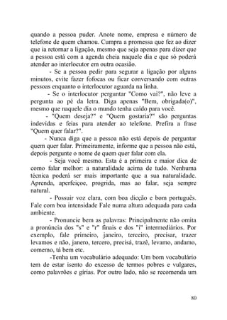 quando a pessoa puder. Anote nome, empresa e número de
telefone de quem chamou. Cumpra a promessa que fez ao dizer
que ia retornar a ligação, mesmo que seja apenas para dizer que
a pessoa está com a agenda cheia naquele dia e que só poderá
atender ao interlocutor em outra ocasião.
- Se a pessoa pedir para segurar a ligação por alguns
minutos, evite fazer fofocas ou ficar conversando com outras
pessoas enquanto o interlocutor aguarda na linha.
- Se o interlocutor perguntar "Como vai?", não leve a
pergunta ao pé da letra. Diga apenas "Bem, obrigada(o)",
mesmo que naquele dia o mundo tenha caído para você.
- "Quem deseja?" e "Quem gostaria?" são perguntas
indevidas e feias para atender ao telefone. Prefira a frase
"Quem quer falar?".
- Nunca diga que a pessoa não está depois de perguntar
quem quer falar. Primeiramente, informe que a pessoa não está,
depois pergunte o nome de quem quer falar com ela.
- Seja você mesmo. Esta é a primeira e maior dica de
como falar melhor: a naturalidade acima de tudo. Nenhuma
técnica poderá ser mais importante que a sua naturalidade.
Aprenda, aperfeiçoe, progrida, mas ao falar, seja sempre
natural.
- Possuir voz clara, com boa dicção e bom português.
Fale com boa intensidade Fale numa altura adequada para cada
ambiente.
- Pronuncie bem as palavras: Principalmente não omita
a pronúncia dos "s" e "r" finais e dos "i" intermediários. Por
exemplo, fale primeiro, janeiro, terceiro, precisar, trazer
levamos e não, janero, tercero, precisá, trazê, levamo, andamo,
comemo, tá bem etc.
-Tenha um vocabulário adequado: Um bom vocabulário
tem de estar isento do excesso de termos pobres e vulgares,
como palavrões e gírias. Por outro lado, não se recomenda um
80
 