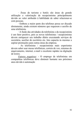 · Áreas de turismo e hotéis são áreas de grande
utilização e valorização de recepcionistas principalmente
devido ao valor atribuído à habilidade de saber relacionar-se
com pessoas.
· Embora a maior parte dos telefones possa ser discado
diretamente, ainda existem números que requerem o auxílio de
uma telefonista.
· A fusão das atividades da telefonista e da recepcionista
é um fator positivo, pois as novas telefonistas / recepcionistas
devem enriquecer seu trabalho diário executando serviços de
secretária, auxiliar de escritório etc. Isto capacita às mesmas a
aspirar promoções para outras áreas da empresa.
· As telefonistas / recepcionistas mais experientes
devem saber usar mesas telefônicas, correio de voz, sistemas de
arquivamento, internet, e-mail e excelente rapidez na digitação
de textos.
Fatores negativos: - O emprego de telefonistas em
companhias telefônicas deve diminuir bastante nos próximos
anos devido à automação
82
 