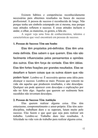 Existem hábitos e competências reconhecidamente
necessárias para obtermos resultados na busca do sucesso
profissional. A pessoa de sucesso é reconhecida de longe. Não
porque tenha um símbolo estampado em si mesma, mas porque
suas atitudes refletem o sucesso. E essas atitudes incluem o
andar, o olhar, as maneiras, os gestos, a fala etc.
A seguir veja uma lista de conhecimentos, talentos e
características que você encontrará em pessoas de sucesso.
1. Pessoas de Sucesso Têm um Sonho
Elas têm propósitos pré-definidos. Elas têm uma
meta definida. Elas sabem o que querem. Elas não são
facilmente influenciadas pelos pensamentos e opiniões
dos outros. Elas têm força de vontade. Elas têm idéias.
Elas têm fortes fixações por grandes resultados. Elas se
desafiam e fazem coisas que os outros dizem que não
podem fazer. Lembre-se: É necessária apenas uma idéia para
alcançar o sucesso. Lembre-se mais: Pessoas que vencem na
vida são aquelas que produzem resultados, e não desculpas.
Qualquer um pode aparecer com desculpas e explicações por
não ter feito algo. Aqueles que querem ser realmente bem
sucedidos não inventam desculpas.
2. Pessoas de Sucesso Têm Ambição
Elas querem realizar alguma coisa. Elas têm
entusiasmo, comprometimento e amor-próprio. Elas têm auto-
disciplina, trabalham duro e se superam, lutam muito pelo
sucesso. Elas fazem o que quer que seja para realizar um
trabalho. Lembre-se: Trabalho duro traz resultados. A
felicidade na vida vem do trabalho para realizar alguma coisa.
12
 