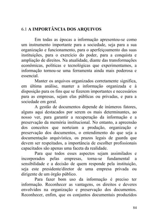 6.1 A IMPORTÂNCIA DOS ARQUIVOS
Em todas as épocas a informação apresentou-se como
um instrumento importante para a sociedade, seja para a sua
organização e funcionamento, para o aperfeiçoamento das suas
instituições, para o exercício do poder, para a conquista e
ampliação de direitos. Na atualidade, diante das transformações
econômicas, políticas e tecnológicas que experimentamos, a
informação tornou-se uma ferramenta ainda mais poderosa e
essencial.
Manter os arquivos organizados corretamente significa,
em última análise, manter a informação organizada e à
disposição para os fins que se fizerem importantes e necessários
para as empresas, sejam elas públicas ou privadas, e para a
sociedade em geral.
A gestão de documentos depende de inúmeros fatores,
alguns aqui destacados por serem os mais determinantes, ao
nosso ver, para garantir a recuperação da informação e a
preservação da memória institucional. No entanto, a apreensão
dos conceitos que norteiam a produção, organização e
preservação dos documentos, o entendimento do que seja a
documentação arquivística, os prazos legais de guarda que
devem ser respeitados, a importância de escolher profissionais
capacitados são apenas uma faceta da realidade.
Para que todos esses aspectos sejam assimilados e
incorporados pelas empresas, torna-se fundamental a
sensibilidade e a decisão de quem responde pela instituição,
seja este presidente/diretor de uma empresa privada ou
dirigente de um órgão público.
Para fazer bom uso da informação é preciso ter
informação. Reconhecer as vantagens, os direitos e deveres
envolvidos na organização e preservação dos documentos.
Reconhecer, enfim, que os conjuntos documentais produzidos
84
 