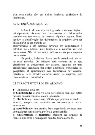 e/ou acumulados são, em última instância, patrimônio da
instituição.
6.2 A FUNÇÃO DO ARQUIVO
A função de um arquivo é guardar a documentação e
principalmente fornecer aos interessados as informações
contidas em seu acervo de maneira rápida e segura. Neste
sentido, a classificação dos documentos de arquivos deve ser
feita a partir de um método de
arquivamento a ser definido, levando em consideração a
estrutura da empresa, suas funções e a natureza de seus
documentos. Não há um único método válido para arquivar
documentos.
Na prática, inclusive, faz-se uso da combinação de um
ou mais métodos. Os métodos mais comuns são os que
classificam os documentos por assunto, seguidos de uma
classificação secundária por ordem alfabética, cronológica ou
geográfica. O agrupamento dos documentos por assunto,
entretanto, deve atender às necessidades da empresa, suas
características e prioridades.
6.3 CARACTERÍTICAS DE UM ARQUIVO
1 - Um arquivo deve ter:
a) Simplicidade: o arquivo deve ser simples para que outras
pessoas possam consultá-lo com facilidade.
b) Flexibilidade: adote um método que permita expandir o
arquivo, sempre que aumentar os documentos a serem
arquivados.
c) Acessibilidade: um arquivo bem organizado colabora para
que qualquer consulta seja perfeita e com exatidão.
d) Uniformidade e disciplina: organize seu arquivo de
maneira uniforme e homogênea para facilitar a consulta.
85
 