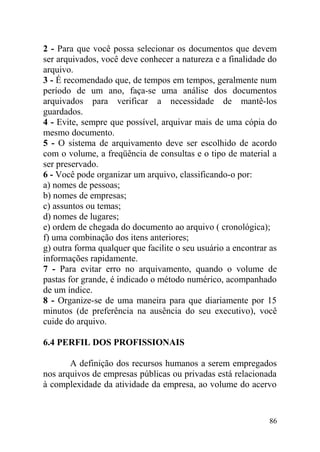 2 - Para que você possa selecionar os documentos que devem
ser arquivados, você deve conhecer a natureza e a finalidade do
arquivo.
3 - É recomendado que, de tempos em tempos, geralmente num
período de um ano, faça-se uma análise dos documentos
arquivados para verificar a necessidade de mantê-los
guardados.
4 - Evite, sempre que possível, arquivar mais de uma cópia do
mesmo documento.
5 - O sistema de arquivamento deve ser escolhido de acordo
com o volume, a freqüência de consultas e o tipo de material a
ser preservado.
6 - Você pode organizar um arquivo, classificando-o por:
a) nomes de pessoas;
b) nomes de empresas;
c) assuntos ou temas;
d) nomes de lugares;
e) ordem de chegada do documento ao arquivo ( cronológica);
f) uma combinação dos itens anteriores;
g) outra forma qualquer que facilite o seu usuário a encontrar as
informações rapidamente.
7 - Para evitar erro no arquivamento, quando o volume de
pastas for grande, é indicado o método numérico, acompanhado
de um índice.
8 - Organize-se de uma maneira para que diariamente por 15
minutos (de preferência na ausência do seu executivo), você
cuide do arquivo.
6.4 PERFIL DOS PROFISSIONAIS
A definição dos recursos humanos a serem empregados
nos arquivos de empresas públicas ou privadas está relacionada
à complexidade da atividade da empresa, ao volume do acervo
86
 