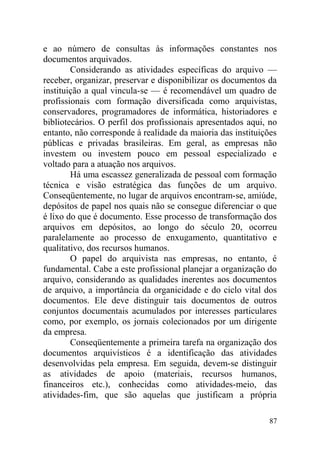 e ao número de consultas às informações constantes nos
documentos arquivados.
Considerando as atividades específicas do arquivo —
receber, organizar, preservar e disponibilizar os documentos da
instituição a qual vincula-se — é recomendável um quadro de
profissionais com formação diversificada como arquivistas,
conservadores, programadores de informática, historiadores e
bibliotecários. O perfil dos profissionais apresentados aqui, no
entanto, não corresponde à realidade da maioria das instituições
públicas e privadas brasileiras. Em geral, as empresas não
investem ou investem pouco em pessoal especializado e
voltado para a atuação nos arquivos.
Há uma escassez generalizada de pessoal com formação
técnica e visão estratégica das funções de um arquivo.
Conseqüentemente, no lugar de arquivos encontram-se, amiúde,
depósitos de papel nos quais não se consegue diferenciar o que
é lixo do que é documento. Esse processo de transformação dos
arquivos em depósitos, ao longo do século 20, ocorreu
paralelamente ao processo de enxugamento, quantitativo e
qualitativo, dos recursos humanos.
O papel do arquivista nas empresas, no entanto, é
fundamental. Cabe a este profissional planejar a organização do
arquivo, considerando as qualidades inerentes aos documentos
de arquivo, a importância da organicidade e do ciclo vital dos
documentos. Ele deve distinguir tais documentos de outros
conjuntos documentais acumulados por interesses particulares
como, por exemplo, os jornais colecionados por um dirigente
da empresa.
Conseqüentemente a primeira tarefa na organização dos
documentos arquivísticos é a identificação das atividades
desenvolvidas pela empresa. Em seguida, devem-se distinguir
as atividades de apoio (materiais, recursos humanos,
financeiros etc.), conhecidas como atividades-meio, das
atividades-fim, que são aquelas que justificam a própria
87
 