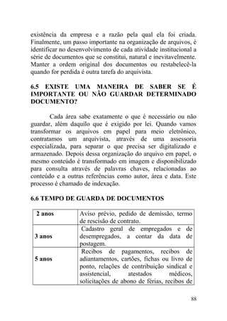 existência da empresa e a razão pela qual ela foi criada.
Finalmente, um passo importante na organização de arquivos, é
identificar no desenvolvimento de cada atividade institucional a
série de documentos que se constitui, natural e inevitavelmente.
Manter a ordem original dos documentos ou restabelecê-la
quando for perdida é outra tarefa do arquivista.
6.5 EXISTE UMA MANEIRA DE SABER SE É
IMPORTANTE OU NÃO GUARDAR DETERMINADO
DOCUMENTO?
Cada área sabe exatamente o que é necessário ou não
guardar, além daquilo que é exigido por lei. Quando vamos
transformar os arquivos em papel para meio eletrônico,
contratamos um arquivista, através de uma assessoria
especializada, para separar o que precisa ser digitalizado e
armazenado. Depois dessa organização do arquivo em papel, o
mesmo conteúdo é transformado em imagem e disponibilizado
para consulta através de palavras chaves, relacionadas ao
conteúdo e a outras referências como autor, área e data. Este
processo é chamado de indexação.
6.6 TEMPO DE GUARDA DE DOCUMENTOS
2 anos Aviso prévio, pedido de demissão, termo
de rescisão de contrato.
3 anos
Cadastro geral de empregados e de
desempregados, a contar da data de
postagem.
5 anos
Recibos de pagamentos, recibos de
adiantamentos, cartões, fichas ou livro de
ponto, relações de contribuição sindical e
assistencial, atestados médicos,
solicitações de abono de férias, recibos de
88
 