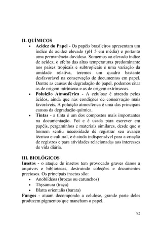 II. QUÍMICOS
• Acidez do Papel - Os papéis brasileiros apresentam um
índice de acidez elevado (pH 5 em média) e portanto
uma permanência duvidosa. Somemos ao elevado índice
de acidez, o efeito das altas temperaturas predominante
nos países tropicais e subtropicais e uma variação da
umidade relativa, teremos um quadro bastante
desfavorável na conservação de documentos em papel.
Dentre as causas de degradação do papel, podemos citar
as de origem intrínseca e as de origem extrínsecas.
• Poluição Atmosférica - A celulose é atacada pelos
ácidos, ainda que nas condições de conservação mais
favoráveis. A poluição atmosférica é uma das principais
causas da degradação química.
• Tintas - a tinta é um dos compostos mais importantes
na documentação. Foi e é usada para escrever em
papéis, pergaminhos e materiais similares, desde que o
homem sentiu necessidade de registrar seu avanço
técnico e cultural, e é ainda indispensável para a criação
de registros e para atividades relacionadas aos interesses
de vida diária.
III. BIOLÓGICOS
Insetos - o ataque de insetos tem provocado graves danos a
arquivos e bibliotecas, destruindo coleções e documentos
preciosos. Os principais insetos são:
• Anobiídeos (brocas ou carunchos)
• Thysanura (traça)
• Blatta orientalis (barata)
Fungos - atuam decompondo a celulose, grande parte deles
produzem pigmentos que mancham o papel.
92
 