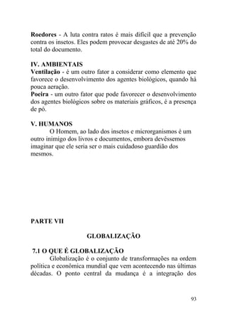 Roedores - A luta contra ratos é mais difícil que a prevenção
contra os insetos. Eles podem provocar desgastes de até 20% do
total do documento.
IV. AMBIENTAIS
Ventilação - é um outro fator a considerar como elemento que
favorece o desenvolvimento dos agentes biológicos, quando há
pouca aeração.
Poeira - um outro fator que pode favorecer o desenvolvimento
dos agentes biológicos sobre os materiais gráficos, é a presença
de pó.
V. HUMANOS
O Homem, ao lado dos insetos e microrganismos é um
outro inimigo dos livros e documentos, embora devêssemos
imaginar que ele seria ser o mais cuidadoso guardião dos
mesmos.
PARTE VII
GLOBALIZAÇÃO
7.1 O QUE É GLOBALIZAÇÃO
Globalização é o conjunto de transformações na ordem
política e econômica mundial que vem acontecendo nas últimas
décadas. O ponto central da mudança é a integração dos
93
 