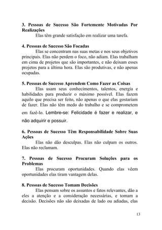 3. Pessoas de Sucesso São Fortemente Motivadas Por
Realizações
Elas têm grande satisfação em realizar uma tarefa.
4. Pessoas de Sucesso São Focadas
Elas se concentram nas suas metas e nos seus objetivos
principais. Elas não perdem o foco, não adiam. Elas trabalham
em cima de projetos que são importantes, e não deixam esses
projetos para a última hora. Elas são produtivas, e não apenas
ocupadas.
5. Pessoas de Sucesso Aprendem Como Fazer as Coisas
Elas usam seus conhecimentos, talentos, energia e
habilidades para produzir o máximo possível. Elas fazem
aquilo que precisa ser feito, não apenas o que elas gostariam
de fazer. Elas não têm medo do trabalho e se comprometem
em fazê-lo. Lembre-se: Felicidade é fazer e realizar, e
não adquirir e possuir.
6. Pessoas de Sucesso Têm Responsabilidade Sobre Suas
Ações
Elas não dão desculpas. Elas não culpam os outros.
Elas não reclamam.
7. Pessoas de Sucesso Procuram Soluções para os
Problemas
Elas procuram oportunidades. Quando elas vêem
oportunidades elas tiram vantagem delas.
8. Pessoas de Sucesso Tomam Decisões
Elas pensam sobre os assuntos e fatos relevantes, dão a
eles a atenção e a consideração necessárias, e tomam a
decisão. Decisões não são deixadas de lado ou adiadas, elas
13
 