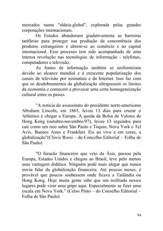mercados numa "aldeia-global", explorada pelas grandes
corporações internacionais.
Os Estados abandonam gradativamente as barreiras
tarifárias para proteger sua produção da concorrência dos
produtos estrangeiros e abrem-se ao comércio e ao capital
internacional. Esse processo tem sido acompanhado de uma
intensa revolução nas tecnologias de informação - telefones,
computadores e televisão.
As fontes de informação também se uniformizam
devido ao alcance mundial e à crescente popularização dos
canais de televisão por assinatura e da Internet. Isso faz com
que os desdobramentos da globalização ultrapassem os limites
da economia e comecem a provocar uma certa homogeneização
cultural entre os países.
"A notícia do assassinato do presidente norte-americano
Abraham Lincoln, em 1865, levou 13 dias para cruzar o
Atlântico e chegar a Europa. A queda da Bolsa de Valores de
Hong Kong (outubro-novembro/97), levou 13 segundos para
cair como um raio sobre São Paulo e Tóquio, Nova York e Tel
Aviv, Buenos Aires e Frankfurt. Eis ao vivo e em cores, a
globalização"(Clóvis Rossi – do Concelho Editorial – Folha de
São Paulo)
"O furacão financeiro que veio da Ásia, passou pela
Europa, Estados Unidos e chegou ao Brasil, teve pelo menos
uma vantagem didática. Ninguém pode mais alegar que nunca
ouviu falar da globalização financeira. Até poucos meses, é
provável que poucos soubessem onde ficava a Tailândia ou
Hong Kong. Hoje muita gente sabe que um resfriado nesses
lugares pode virar uma gripe aqui. Especialmente se fizer uma
escala em Nova York." (Celso Pinto – do Conselho Editorial –
Folha de São Paulo)
94
 