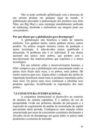 Não se pode confundir globalização com a presença de
um mesmo produto em qualquer lugar do mundo. A
globalização pressupõe a padronização dos produtos (um tênis
Nike, um Big Mac) e uma estratégia mundialmente unificada
de marketing, destinada a uniformizar sua imagem junto aos
consumidores.
Por que dizem que a globalização gera desemprego?
A globalização não beneficia a todos de maneira
uniforme. Uns ganham muito, outros ganham menos, outros
perdem. Na prática exigem menores custos de produção e
maior tecnologia. A mão-de-obra menos qualificada é
descartada. O problema não é só individual. É um drama
nacional dos países mais pobres, que perdem com a
desvalorização das matérias-primas que exportam e o atraso
tecnológico.
Em seu relatório sobre o desenvolvimento humano, a
ONU comprova que a globalização está concentrando renda: os
países ricos ficam mais ricos, e os pobres, mais pobres. Há
muitos motivos para isso. Alguns deles: a redução das tarifas de
importação beneficiou muito mais os produtos exportados pelos
mais ricos. Os países mais ricos continuam a subsidiar seus
produtos agrícolas, inviabilizando as exportações dos mais
pobres.
7.2 CONJUNTURA INTERNACIONAL
A conjuntura internacional se desenvolve no contexto
de declínio do sistema capitalista. É a antítese da era de
prosperidade vivida nas primeiras décadas do pós-guerra e a
expressão do esgotamento do padrão de acumulação de capital
proveniente deste período. Configura-se uma situação crítica
caracterizada por taxas de crescimento econômico declinantes e
elevados níveis de desemprego em quase todos os países onde
predomina a economia de mercado.
95
 
