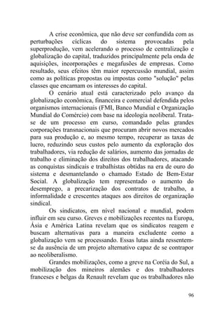 A crise econômica, que não deve ser confundida com as
perturbações cíclicas do sistema provocadas pela
superprodução, vem acelerando o processo de centralização e
globalização do capital, traduzidos principalmente pela onda de
aquisições, incorporações e megafusões de empresas. Como
resultado, seus efeitos têm maior repercussão mundial, assim
como as políticas propostas ou impostas como "solução" pelas
classes que encarnam os interesses do capital.
O cenário atual está caracterizado pelo avanço da
globalização econômica, financeira e comercial defendida pelos
organismos internacionais (FMI, Banco Mundial e Organização
Mundial do Comércio) com base na ideologia neoliberal. Trata-
se de um processo em curso, comandado pelas grandes
corporações transnacionais que procuram abrir novos mercados
para sua produção e, ao mesmo tempo, recuperar as taxas de
lucro, reduzindo seus custos pelo aumento da exploração dos
trabalhadores, via redução de salários, aumento das jornadas de
trabalho e eliminação dos direitos dos trabalhadores, atacando
as conquistas sindicais e trabalhistas obtidas na era de ouro do
sistema e desmantelando o chamado Estado de Bem-Estar
Social. A globalização tem representado o aumento do
desemprego, a precarização dos contratos de trabalho, a
informalidade e crescentes ataques aos direitos de organização
sindical.
Os sindicatos, em nível nacional e mundial, podem
influir em seu curso. Greves e mobilizações recentes na Europa,
Ásia e América Latina revelam que os sindicatos reagem e
buscam alternativas para a maneira excludente como a
globalização vem se processando. Essas lutas ainda ressentem-
se da ausência de um projeto alternativo capaz de se contrapor
ao neoliberalismo.
Grandes mobilizações, como a greve na Coréia do Sul, a
mobilização dos mineiros alemães e dos trabalhadores
franceses e belgas da Renault revelam que os trabalhadores não
96
 