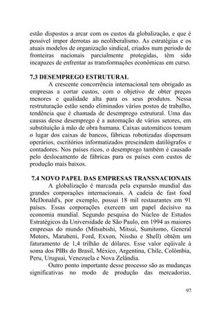 estão dispostos a arcar com os custos da globalização, e que é
possível impor derrotas ao neoliberalismo. As estratégias e os
atuais modelos de organização sindical, criados num período de
fronteiras nacionais parcialmente protegidas, têm sido
incapazes de enfrentar as transformações econômicas em curso.
7.3 DESEMPREGO ESTRUTURAL
A crescente concorrência internacional tem obrigado as
empresas a cortar custos, com o objetivo de obter preços
menores e qualidade alta para os seus produtos. Nessa
restruturação estão sendo eliminados vários postos de trabalho,
tendência que é chamada de desemprego estrutural. Uma das
causas desse desemprego é a automação de vários setores, em
substituição à mão de obra humana. Caixas automáticos tomam
o lugar dos caixas de bancos, fábricas robotizadas dispensam
operários, escritórios informatizados prescindem datilógrafos e
contadores. Nos países ricos, o desemprego também é causado
pelo deslocamento de fábricas para os países com custos de
produção mais baixos.
7.4 NOVO PAPEL DAS EMPRESAS TRANSNACIONAIS
A globalização é marcada pela expansão mundial das
grandes corporações internacionais. A cadeia de fast food
McDonald's, por exemplo, possui 18 mil restaurantes em 91
países. Essas corporações exercem um papel decisivo na
economia mundial. Segundo pesquisa do Núcleo de Estudos
Estratégicos da Universidade de São Paulo, em 1994 as maiores
empresas do mundo (Mitsubishi, Mitsui, Sumitomo, General
Motors, Marubeni, Ford, Exxon, Nissho e Shell) obtêm um
faturamento de 1,4 trilhão de dólares. Esse valor eqüivale à
soma dos PIBs do Brasil, México, Argentina, Chile, Colômbia,
Peru, Uruguai, Venezuela e Nova Zelândia.
Outro ponto importante desse processo são as mudanças
significativas no modo de produção das mercadorias.
97
 