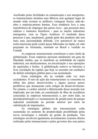 Auxiliadas pelas facilidades na comunicação e nos transportes,
as transnacionais instalam suas fábricas sem qualquer lugar do
mundo onde existam as melhores vantagens fiscais, mão-de-
obra e matérias-primas baratas. Essa tendência leva a uma
transferência de empregos dos países ricos - que possuem altos
salários e inúmeros benefícios - para as nações industriais
emergentes, com os Tigres Asiáticos. O resultado desse
processo é que, atualmente, grande parte dos produtos não tem
mais uma nacionalidade definida. Um automóvel de marca
norte-americana pode conter peças fabricadas no Japão, ter sido
projetado na Alemanha, montado no Brasil e vendido no
Canadá.
As empresas transnacionais constituem o carro chefe da
globalização. Essas empresas possuem atualmente um grau de
liberdade inédito, que se manifesta na mobilidade do capital
industrial, nos deslocamentos, na terceirização e nas operações
de aquisições e fusões. A globalização remove as barreiras à
livre circulação do capital, que hoje se encontra em condições
de definir estratégias globais para a sua acumulação.
Essas estratégias são na verdade cada vez mais
excludentes. O raio de ação das transnacionais se concentra na
órbita dos países desenvolvidos e alguns poucos países
periféricos que alcançaram certo estágio de desenvolvimento.
No entanto, o caráter setorial e diferenciado dessa inserção tem
implicado, por um lado, na constituição de ilhas de excelência
conectadas às empresas transnacionais e, por outro lado, na
desindustrialização e o sucateamento de grande parte do parque
industrial constituído no período anterior por meio da
substituição de importações.
As estratégias globais das transnacionais estão
sustentadas no aumento de produtividade possibilitado pelas
novas tecnologias e métodos de gestão da produção. Tais
estratégias envolvem igualmente investimentos externos diretos
realizados pelas transnacionais e pelos governos dos seus países
98
 