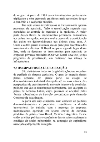 de origem. A partir de 1985 esses investimentos praticamente
triplicaram e vêm crescendo em ritmos mais acelerados do que
o comércio e a economia mundial.
Por meio desses investimentos as transnacionais operam
processos de aquisição, fusão e terceirização segundo suas
estratégias de controle do mercado e da produção. A maior
parte desses fluxos de investimentos permanece concentrada
nos países avançados, embora venha crescendo a participação
dos países em desenvolvimento nos últimos cinco anos. A
China e outros países asiáticos são os principais receptores dos
investimentos direitos. O Brasil ocupa o segundo lugar dessa
lista, onde se destacam os investimentos para aquisição de
empresas privadas brasileiras (COFAP, Metal Leve etc.) e nos
programas de privatização, em particular nos setores de
infraestrutura.
7.5 OS IMPACTOS DA GLOBALIZAÇÃO
São distintos os impactos da globalização para os países
da periferia do sistema capitalista. O grau de inserção desses
países depende, em grande parte, do estágio de
desenvolvimento industrial alcançado até os anos oitenta, das
perspectivas de crescimento do mercado interno e de condições
políticas que vão se constituindo internamente. Isto vale para os
países da América Latina, cujos governos se orientam pelas
formas subordinadas de inserção preconizadas pelo chamado
Consenso de Washington.
A partir dos anos cinqüenta, num contexto de políticas
desenvolvimentistas e populistas, consolida-se a divisão
internacional do trabalho com a presença de empresas
multinacionais operando em setores chaves da estrutura
produtiva de países como Brasil, México e Argentina. Desde
então, as elites políticas e econômicas desses países aceitaram a
condição de sócias minoritárias na condução do capitalismo
associado e dependente da região.
99
 