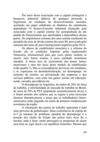 Por meio dessa associação com o capital estrangeiro a
burguesia industrial abdicou de qualquer pretensão à
hegemonia na condução do desenvolvimento nacional,
aceitando um papel subalterno na dinâmica do capitalismo
dependente. O desenvolvimento industrial alcançado pela
associação com o capital externo foi acompanhado de um
padrão de financiamento que aprofundou a dependência desses
países. Os empréstimos externos dos anos setenta resultaram no
pesadelo da crise da dívida externa dos anos 80, provocada pelo
aumento das taxas de juros internacionais impostos pelos EUA.
Os planos de estabilização monetária e a reforma do
Estado são as condições impostas pelas organizações
financeiras internacionais para que esses países venham se
inserir, num futuro remoto, à nova realidade econômica
mundial. A baixa taxa de crescimento dos países latino-
americanos é uma das faces desse modelo de estabilização
(vide quadro 1). Mas as conseqüências perversas são imediatas,
e se expressam na desindustrialização, no desemprego, no
aumento da miséria, na privatização das empresas e dos
serviços públicos, com corte nos gastos sociais em educação,
saúde, moradia, previdência etc.
O desemprego na Argentina, da ordem de 20% da força
de trabalho, a informalidade do mercado de trabalho no Brasil,
de cerca de 50% da PEA (população economicamente ativa), e
o brutal arrocho dos salários que se seguiu à crise mexicana
ilustram dramaticamente o preço que os trabalhadores latino-
americanos estão pagando em nome da pretensa modernização
econômica da região.
A eliminação dos postos de trabalho representa o lado
mais perverso da globalização. Duas conferências de cúpula do
G-7 já trataram do problema mundial do desemprego e a
posição dos chefes de Estado dos países mais ricos foi a
mesma: nada a fazer, senão prosseguir os programas de ajuste
com base no rigor fiscal e no equilíbrio monetário. Mesmo que
100
 