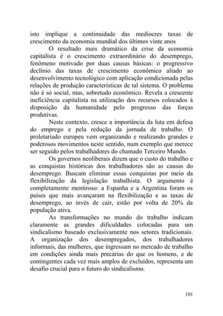 isto implique a continuidade das medíocres taxas de
crescimento da economia mundial dos últimos vinte anos
O resultado mais dramático da crise da economia
capitalista é o crescimento extraordinário do desemprego,
fenômeno motivado por duas causas básicas: o progressivo
declínio das taxas de crescimento econômico aliado ao
desenvolvimento tecnológico com aplicação condicionada pelas
relações de produção características de tal sistema. O problema
não é só social, mas, sobretudo econômico. Revela a crescente
ineficiência capitalista na utilização dos recursos colocados à
disposição da humanidade pelo progresso das forças
produtivas.
Neste contexto, cresce a importância da luta em defesa
do emprego e pela redução da jornada de trabalho. O
proletariado europeu vem organizando e realizando grandes e
poderosos movimentos neste sentido, num exemplo que merece
ser seguido pelos trabalhadores do chamado Terceiro Mundo.
Os governos neoliberais dizem que o custo do trabalho e
as conquistas históricas dos trabalhadores são as causas do
desemprego. Buscam eliminar essas conquistas por meio da
flexibilização da legislação trabalhista. O argumento é
completamente mentiroso: a Espanha e a Argentina foram os
países que mais avançaram na flexibilização e as taxas de
desemprego, ao invés de cair, estão por volta de 20% da
população ativa.
As transformações no mundo do trabalho indicam
claramente as grandes dificuldades colocadas para um
sindicalismo baseado exclusivamente nos setores tradicionais.
A organização dos desempregados, dos trabalhadores
informais, das mulheres, que ingressam no mercado de trabalho
em condições ainda mais precárias do que os homens, e de
contingentes cada vez mais amplos de excluídos, representa um
desafio crucial para o futuro do sindicalismo.
101
 
