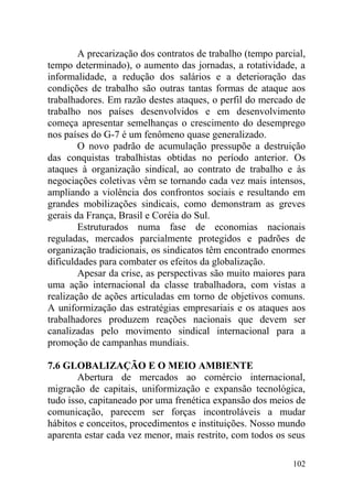 A precarização dos contratos de trabalho (tempo parcial,
tempo determinado), o aumento das jornadas, a rotatividade, a
informalidade, a redução dos salários e a deterioração das
condições de trabalho são outras tantas formas de ataque aos
trabalhadores. Em razão destes ataques, o perfil do mercado de
trabalho nos países desenvolvidos e em desenvolvimento
começa apresentar semelhanças o crescimento do desemprego
nos países do G-7 é um fenômeno quase generalizado.
O novo padrão de acumulação pressupõe a destruição
das conquistas trabalhistas obtidas no período anterior. Os
ataques à organização sindical, ao contrato de trabalho e às
negociações coletivas vêm se tornando cada vez mais intensos,
ampliando a violência dos confrontos sociais e resultando em
grandes mobilizações sindicais, como demonstram as greves
gerais da França, Brasil e Coréia do Sul.
Estruturados numa fase de economias nacionais
reguladas, mercados parcialmente protegidos e padrões de
organização tradicionais, os sindicatos têm encontrado enormes
dificuldades para combater os efeitos da globalização.
Apesar da crise, as perspectivas são muito maiores para
uma ação internacional da classe trabalhadora, com vistas a
realização de ações articuladas em torno de objetivos comuns.
A uniformização das estratégias empresariais e os ataques aos
trabalhadores produzem reações nacionais que devem ser
canalizadas pelo movimento sindical internacional para a
promoção de campanhas mundiais.
7.6 GLOBALIZAÇÃO E O MEIO AMBIENTE
Abertura de mercados ao comércio internacional,
migração de capitais, uniformização e expansão tecnológica,
tudo isso, capitaneado por uma frenética expansão dos meios de
comunicação, parecem ser forças incontroláveis a mudar
hábitos e conceitos, procedimentos e instituições. Nosso mundo
aparenta estar cada vez menor, mais restrito, com todos os seus
102
 