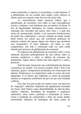 cantos explorados e expostos à curiosidade e à ação humana. É
a globalização em seu sentido mais amplo, cujos reflexos se
fazem sentir nos aspectos mais diversos de nossa vida.
As circunstâncias atuais parecem indicar que a
globalização da economia, com todas as suas conseqüências
sociais e culturais, é um fenômeno que, no mínimo, irá durar. O
fim da bipolaridade ideológica no cenário internacional, a
saturação dos mercados dos países mais ricos e a ação dos
meios de comunicação, aliados a um crescente fortalecimento
do poder das corporações e inversa redução do poder estatal
(pelo menos nos países que não constituem potências de
primeira ordem) são apenas alguns dos fatores que permitem
esse prognóstico. O meio ambiente, em todos os seus
componentes, tem sido e continuará cada vez mais sendo
afetado pelo processo de globalização da economia.
Os impactos da globalização da economia sobre o meio
ambiente decorrem principalmente de seus efeitos sobre os
sistemas produtivos e sobre os hábitos de consumo das
populações. Alguns desses efeitos têm sido negativos e outros,
positivos.
Está havendo claramente uma redistribuição das funções
econômicas no mundo. Um mesmo produto final é feito com
materiais, peças e componentes produzidos em várias partes do
planeta. Produzem-se os componentes onde os custos são mais
adequados. E os fatores que implicam os custos de produção
incluem as exigências ambientais do país em que está instalada
a fábrica.
Este fato tem provocado em muitos casos um processo
de "migração" industrial. Indústrias são rapidamente montadas
em locais onde fatores como disponibilidade de mão-de-obra,
salários, impostos, facilidades de transporte e exigências
ambientais, entre outros, permitem a otimização de custos.
Como a produção de componentes é feita em escala global,
alimentando indústrias de montagem em várias partes do
103
 