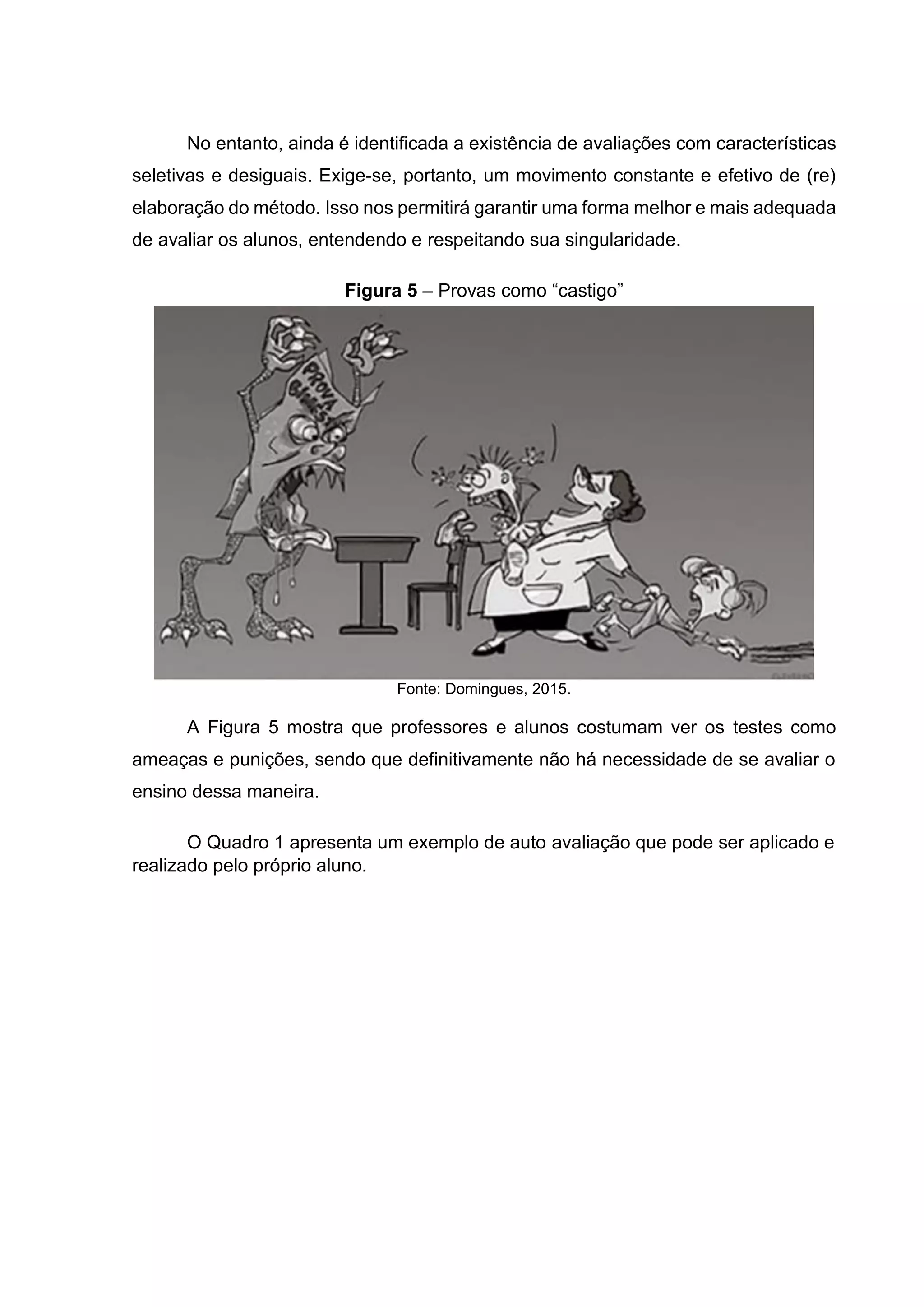 No entanto, ainda é identificada a existência de avaliações com características
seletivas e desiguais. Exige-se, portanto, um movimento constante e efetivo de (re)
elaboração do método. Isso nos permitirá garantir uma forma melhor e mais adequada
de avaliar os alunos, entendendo e respeitando sua singularidade.
Figura 5 – Provas como “castigo”
Fonte: Domingues, 2015.
A Figura 5 mostra que professores e alunos costumam ver os testes como
ameaças e punições, sendo que definitivamente não há necessidade de se avaliar o
ensino dessa maneira.
O Quadro 1 apresenta um exemplo de auto avaliação que pode ser aplicado e
realizado pelo próprio aluno.
 