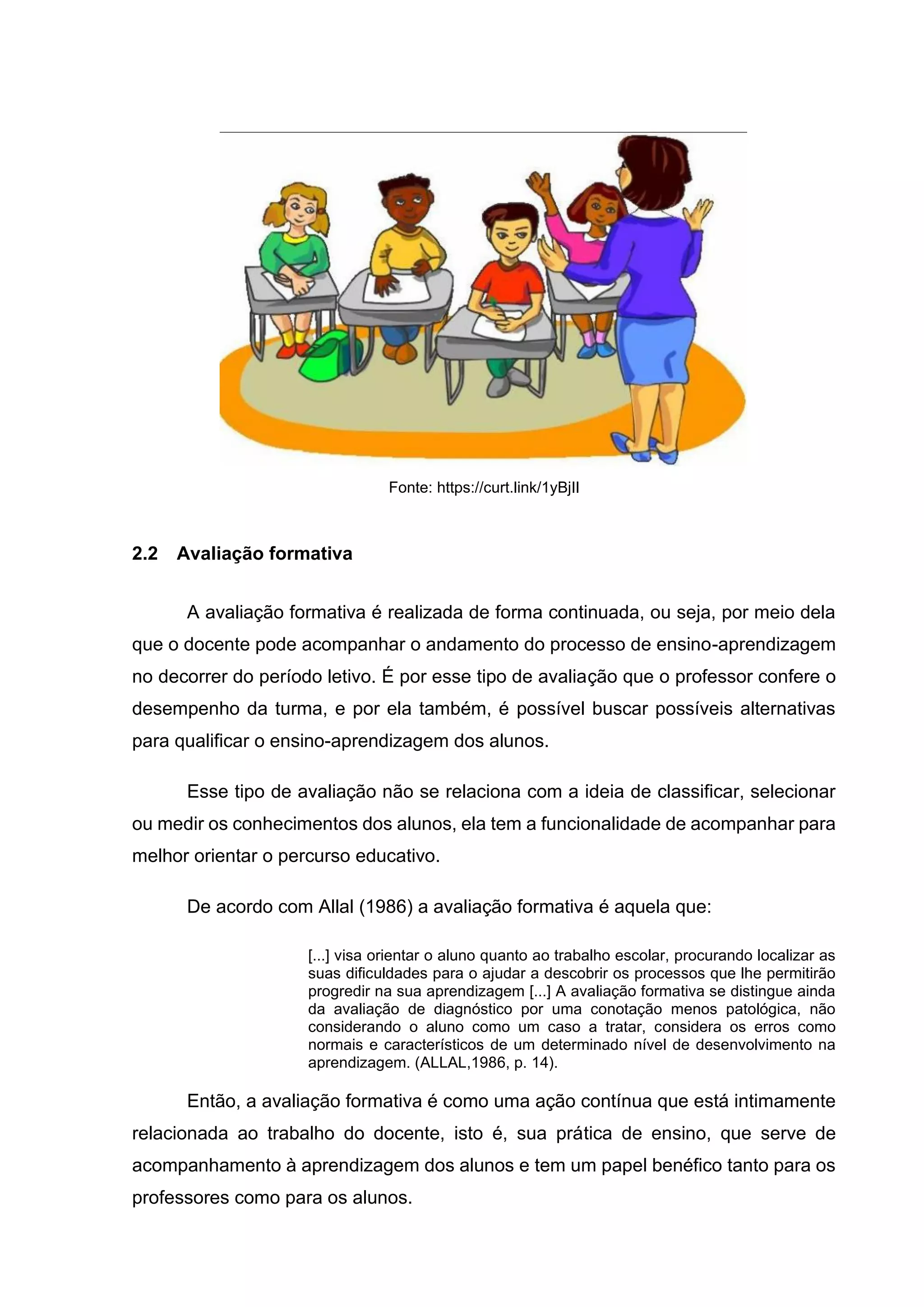 Fonte: https://curt.link/1yBjIl
2.2 Avaliação formativa
A avaliação formativa é realizada de forma continuada, ou seja, por meio dela
que o docente pode acompanhar o andamento do processo de ensino-aprendizagem
no decorrer do período letivo. É por esse tipo de avaliação que o professor confere o
desempenho da turma, e por ela também, é possível buscar possíveis alternativas
para qualificar o ensino-aprendizagem dos alunos.
Esse tipo de avaliação não se relaciona com a ideia de classificar, selecionar
ou medir os conhecimentos dos alunos, ela tem a funcionalidade de acompanhar para
melhor orientar o percurso educativo.
De acordo com Allal (1986) a avaliação formativa é aquela que:
[...] visa orientar o aluno quanto ao trabalho escolar, procurando localizar as
suas dificuldades para o ajudar a descobrir os processos que lhe permitirão
progredir na sua aprendizagem [...] A avaliação formativa se distingue ainda
da avaliação de diagnóstico por uma conotação menos patológica, não
considerando o aluno como um caso a tratar, considera os erros como
normais e característicos de um determinado nível de desenvolvimento na
aprendizagem. (ALLAL,1986, p. 14).
Então, a avaliação formativa é como uma ação contínua que está intimamente
relacionada ao trabalho do docente, isto é, sua prática de ensino, que serve de
acompanhamento à aprendizagem dos alunos e tem um papel benéfico tanto para os
professores como para os alunos.
 
