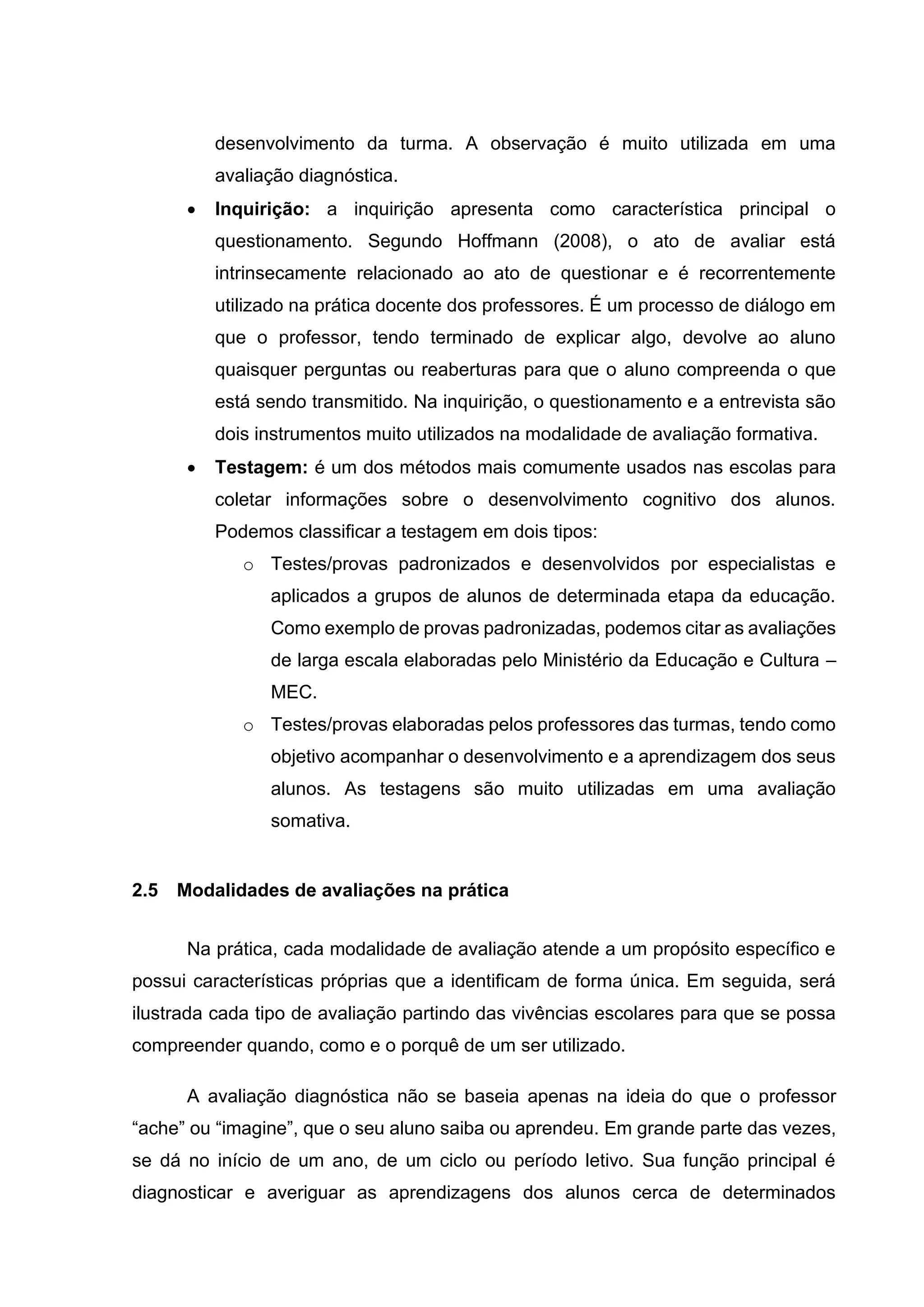 desenvolvimento da turma. A observação é muito utilizada em uma
avaliação diagnóstica.
• Inquirição: a inquirição apresenta como característica principal o
questionamento. Segundo Hoffmann (2008), o ato de avaliar está
intrinsecamente relacionado ao ato de questionar e é recorrentemente
utilizado na prática docente dos professores. É um processo de diálogo em
que o professor, tendo terminado de explicar algo, devolve ao aluno
quaisquer perguntas ou reaberturas para que o aluno compreenda o que
está sendo transmitido. Na inquirição, o questionamento e a entrevista são
dois instrumentos muito utilizados na modalidade de avaliação formativa.
• Testagem: é um dos métodos mais comumente usados nas escolas para
coletar informações sobre o desenvolvimento cognitivo dos alunos.
Podemos classificar a testagem em dois tipos:
o Testes/provas padronizados e desenvolvidos por especialistas e
aplicados a grupos de alunos de determinada etapa da educação.
Como exemplo de provas padronizadas, podemos citar as avaliações
de larga escala elaboradas pelo Ministério da Educação e Cultura –
MEC.
o Testes/provas elaboradas pelos professores das turmas, tendo como
objetivo acompanhar o desenvolvimento e a aprendizagem dos seus
alunos. As testagens são muito utilizadas em uma avaliação
somativa.
2.5 Modalidades de avaliações na prática
Na prática, cada modalidade de avaliação atende a um propósito específico e
possui características próprias que a identificam de forma única. Em seguida, será
ilustrada cada tipo de avaliação partindo das vivências escolares para que se possa
compreender quando, como e o porquê de um ser utilizado.
A avaliação diagnóstica não se baseia apenas na ideia do que o professor
“ache” ou “imagine”, que o seu aluno saiba ou aprendeu. Em grande parte das vezes,
se dá no início de um ano, de um ciclo ou período letivo. Sua função principal é
diagnosticar e averiguar as aprendizagens dos alunos cerca de determinados
 