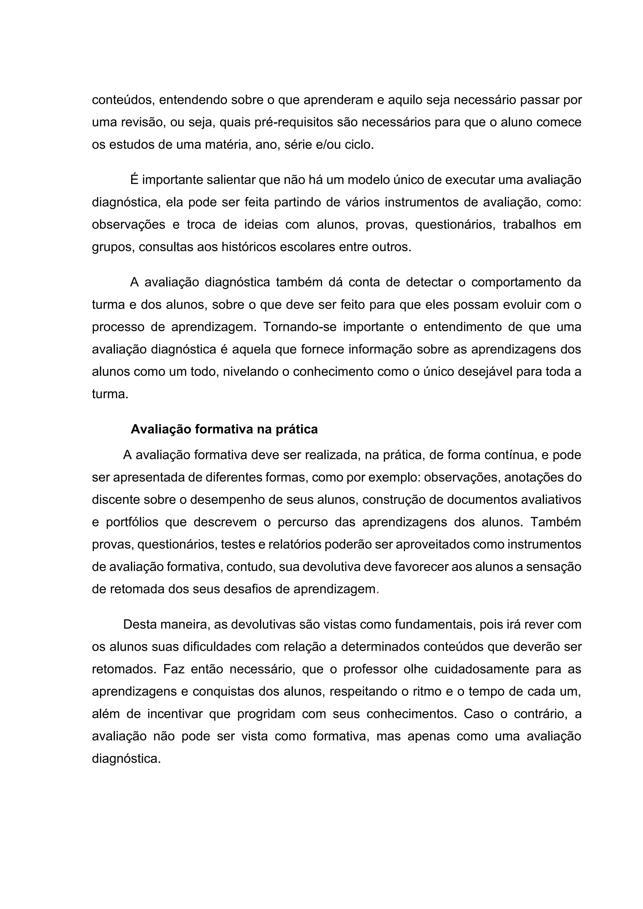 conteúdos, entendendo sobre o que aprenderam e aquilo seja necessário passar por
uma revisão, ou seja, quais pré-requisitos são necessários para que o aluno comece
os estudos de uma matéria, ano, série e/ou ciclo.
É importante salientar que não há um modelo único de executar uma avaliação
diagnóstica, ela pode ser feita partindo de vários instrumentos de avaliação, como:
observações e troca de ideias com alunos, provas, questionários, trabalhos em
grupos, consultas aos históricos escolares entre outros.
A avaliação diagnóstica também dá conta de detectar o comportamento da
turma e dos alunos, sobre o que deve ser feito para que eles possam evoluir com o
processo de aprendizagem. Tornando-se importante o entendimento de que uma
avaliação diagnóstica é aquela que fornece informação sobre as aprendizagens dos
alunos como um todo, nivelando o conhecimento como o único desejável para toda a
turma.
Avaliação formativa na prática
A avaliação formativa deve ser realizada, na prática, de forma contínua, e pode
ser apresentada de diferentes formas, como por exemplo: observações, anotações do
discente sobre o desempenho de seus alunos, construção de documentos avaliativos
e portfólios que descrevem o percurso das aprendizagens dos alunos. Também
provas, questionários, testes e relatórios poderão ser aproveitados como instrumentos
de avaliação formativa, contudo, sua devolutiva deve favorecer aos alunos a sensação
de retomada dos seus desafios de aprendizagem.
Desta maneira, as devolutivas são vistas como fundamentais, pois irá rever com
os alunos suas dificuldades com relação a determinados conteúdos que deverão ser
retomados. Faz então necessário, que o professor olhe cuidadosamente para as
aprendizagens e conquistas dos alunos, respeitando o ritmo e o tempo de cada um,
além de incentivar que progridam com seus conhecimentos. Caso o contrário, a
avaliação não pode ser vista como formativa, mas apenas como uma avaliação
diagnóstica.
 