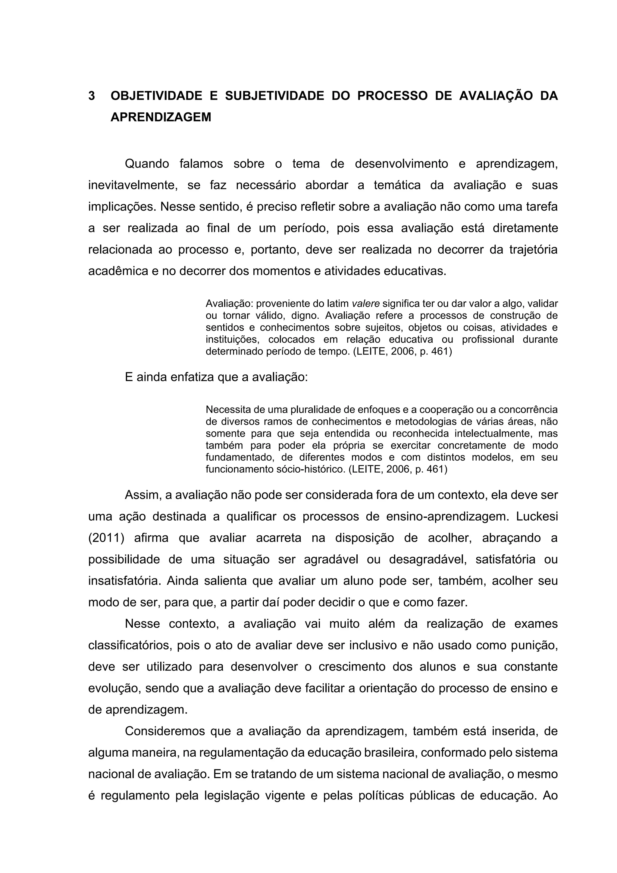 3 OBJETIVIDADE E SUBJETIVIDADE DO PROCESSO DE AVALIAÇÃO DA
APRENDIZAGEM
Quando falamos sobre o tema de desenvolvimento e aprendizagem,
inevitavelmente, se faz necessário abordar a temática da avaliação e suas
implicações. Nesse sentido, é preciso refletir sobre a avaliação não como uma tarefa
a ser realizada ao final de um período, pois essa avaliação está diretamente
relacionada ao processo e, portanto, deve ser realizada no decorrer da trajetória
acadêmica e no decorrer dos momentos e atividades educativas.
Avaliação: proveniente do latim valere significa ter ou dar valor a algo, validar
ou tornar válido, digno. Avaliação refere a processos de construção de
sentidos e conhecimentos sobre sujeitos, objetos ou coisas, atividades e
instituições, colocados em relação educativa ou profissional durante
determinado período de tempo. (LEITE, 2006, p. 461)
E ainda enfatiza que a avaliação:
Necessita de uma pluralidade de enfoques e a cooperação ou a concorrência
de diversos ramos de conhecimentos e metodologias de várias áreas, não
somente para que seja entendida ou reconhecida intelectualmente, mas
também para poder ela própria se exercitar concretamente de modo
fundamentado, de diferentes modos e com distintos modelos, em seu
funcionamento sócio-histórico. (LEITE, 2006, p. 461)
Assim, a avaliação não pode ser considerada fora de um contexto, ela deve ser
uma ação destinada a qualificar os processos de ensino-aprendizagem. Luckesi
(2011) afirma que avaliar acarreta na disposição de acolher, abraçando a
possibilidade de uma situação ser agradável ou desagradável, satisfatória ou
insatisfatória. Ainda salienta que avaliar um aluno pode ser, também, acolher seu
modo de ser, para que, a partir daí poder decidir o que e como fazer.
Nesse contexto, a avaliação vai muito além da realização de exames
classificatórios, pois o ato de avaliar deve ser inclusivo e não usado como punição,
deve ser utilizado para desenvolver o crescimento dos alunos e sua constante
evolução, sendo que a avaliação deve facilitar a orientação do processo de ensino e
de aprendizagem.
Consideremos que a avaliação da aprendizagem, também está inserida, de
alguma maneira, na regulamentação da educação brasileira, conformado pelo sistema
nacional de avaliação. Em se tratando de um sistema nacional de avaliação, o mesmo
é regulamento pela legislação vigente e pelas políticas públicas de educação. Ao
 