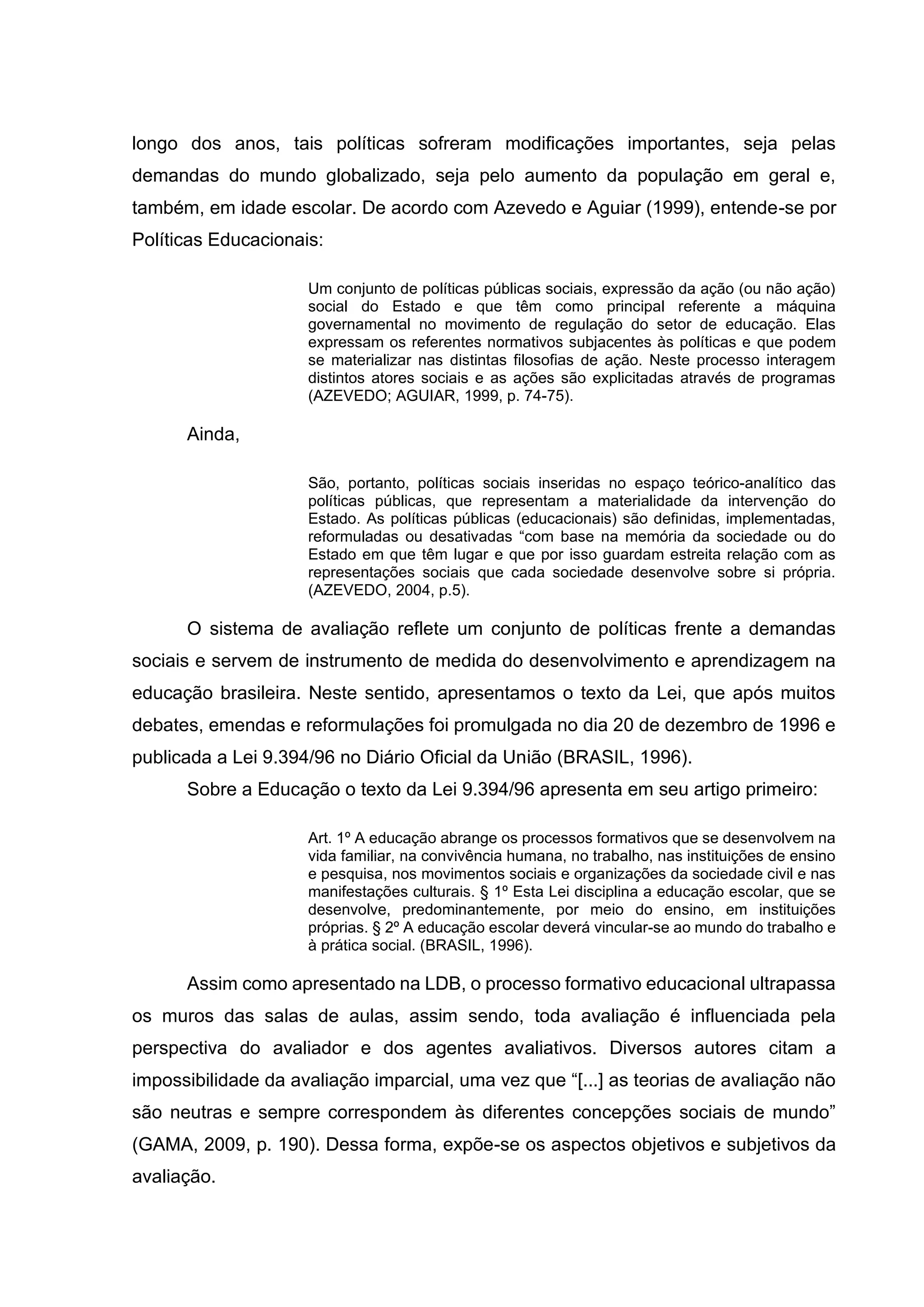 longo dos anos, tais políticas sofreram modificações importantes, seja pelas
demandas do mundo globalizado, seja pelo aumento da população em geral e,
também, em idade escolar. De acordo com Azevedo e Aguiar (1999), entende-se por
Políticas Educacionais:
Um conjunto de políticas públicas sociais, expressão da ação (ou não ação)
social do Estado e que têm como principal referente a máquina
governamental no movimento de regulação do setor de educação. Elas
expressam os referentes normativos subjacentes às políticas e que podem
se materializar nas distintas filosofias de ação. Neste processo interagem
distintos atores sociais e as ações são explicitadas através de programas
(AZEVEDO; AGUIAR, 1999, p. 74-75).
Ainda,
São, portanto, políticas sociais inseridas no espaço teórico-analítico das
políticas públicas, que representam a materialidade da intervenção do
Estado. As políticas públicas (educacionais) são definidas, implementadas,
reformuladas ou desativadas “com base na memória da sociedade ou do
Estado em que têm lugar e que por isso guardam estreita relação com as
representações sociais que cada sociedade desenvolve sobre si própria.
(AZEVEDO, 2004, p.5).
O sistema de avaliação reflete um conjunto de políticas frente a demandas
sociais e servem de instrumento de medida do desenvolvimento e aprendizagem na
educação brasileira. Neste sentido, apresentamos o texto da Lei, que após muitos
debates, emendas e reformulações foi promulgada no dia 20 de dezembro de 1996 e
publicada a Lei 9.394/96 no Diário Oficial da União (BRASIL, 1996).
Sobre a Educação o texto da Lei 9.394/96 apresenta em seu artigo primeiro:
Art. 1º A educação abrange os processos formativos que se desenvolvem na
vida familiar, na convivência humana, no trabalho, nas instituições de ensino
e pesquisa, nos movimentos sociais e organizações da sociedade civil e nas
manifestações culturais. § 1º Esta Lei disciplina a educação escolar, que se
desenvolve, predominantemente, por meio do ensino, em instituições
próprias. § 2º A educação escolar deverá vincular-se ao mundo do trabalho e
à prática social. (BRASIL, 1996).
Assim como apresentado na LDB, o processo formativo educacional ultrapassa
os muros das salas de aulas, assim sendo, toda avaliação é influenciada pela
perspectiva do avaliador e dos agentes avaliativos. Diversos autores citam a
impossibilidade da avaliação imparcial, uma vez que “[...] as teorias de avaliação não
são neutras e sempre correspondem às diferentes concepções sociais de mundo”
(GAMA, 2009, p. 190). Dessa forma, expõe-se os aspectos objetivos e subjetivos da
avaliação.
 
