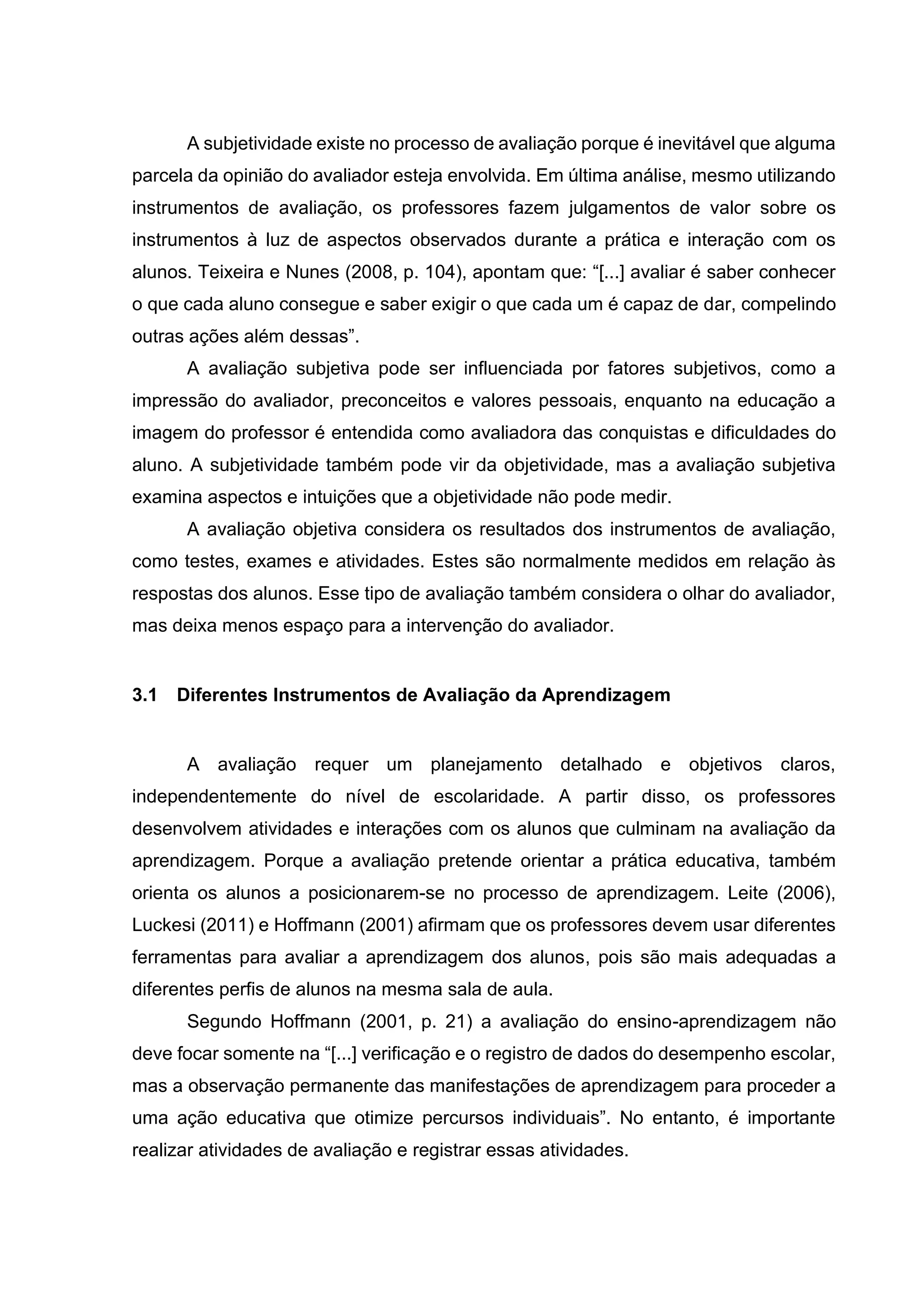 A subjetividade existe no processo de avaliação porque é inevitável que alguma
parcela da opinião do avaliador esteja envolvida. Em última análise, mesmo utilizando
instrumentos de avaliação, os professores fazem julgamentos de valor sobre os
instrumentos à luz de aspectos observados durante a prática e interação com os
alunos. Teixeira e Nunes (2008, p. 104), apontam que: “[...] avaliar é saber conhecer
o que cada aluno consegue e saber exigir o que cada um é capaz de dar, compelindo
outras ações além dessas”.
A avaliação subjetiva pode ser influenciada por fatores subjetivos, como a
impressão do avaliador, preconceitos e valores pessoais, enquanto na educação a
imagem do professor é entendida como avaliadora das conquistas e dificuldades do
aluno. A subjetividade também pode vir da objetividade, mas a avaliação subjetiva
examina aspectos e intuições que a objetividade não pode medir.
A avaliação objetiva considera os resultados dos instrumentos de avaliação,
como testes, exames e atividades. Estes são normalmente medidos em relação às
respostas dos alunos. Esse tipo de avaliação também considera o olhar do avaliador,
mas deixa menos espaço para a intervenção do avaliador.
3.1 Diferentes Instrumentos de Avaliação da Aprendizagem
A avaliação requer um planejamento detalhado e objetivos claros,
independentemente do nível de escolaridade. A partir disso, os professores
desenvolvem atividades e interações com os alunos que culminam na avaliação da
aprendizagem. Porque a avaliação pretende orientar a prática educativa, também
orienta os alunos a posicionarem-se no processo de aprendizagem. Leite (2006),
Luckesi (2011) e Hoffmann (2001) afirmam que os professores devem usar diferentes
ferramentas para avaliar a aprendizagem dos alunos, pois são mais adequadas a
diferentes perfis de alunos na mesma sala de aula.
Segundo Hoffmann (2001, p. 21) a avaliação do ensino-aprendizagem não
deve focar somente na “[...] verificação e o registro de dados do desempenho escolar,
mas a observação permanente das manifestações de aprendizagem para proceder a
uma ação educativa que otimize percursos individuais”. No entanto, é importante
realizar atividades de avaliação e registrar essas atividades.
 