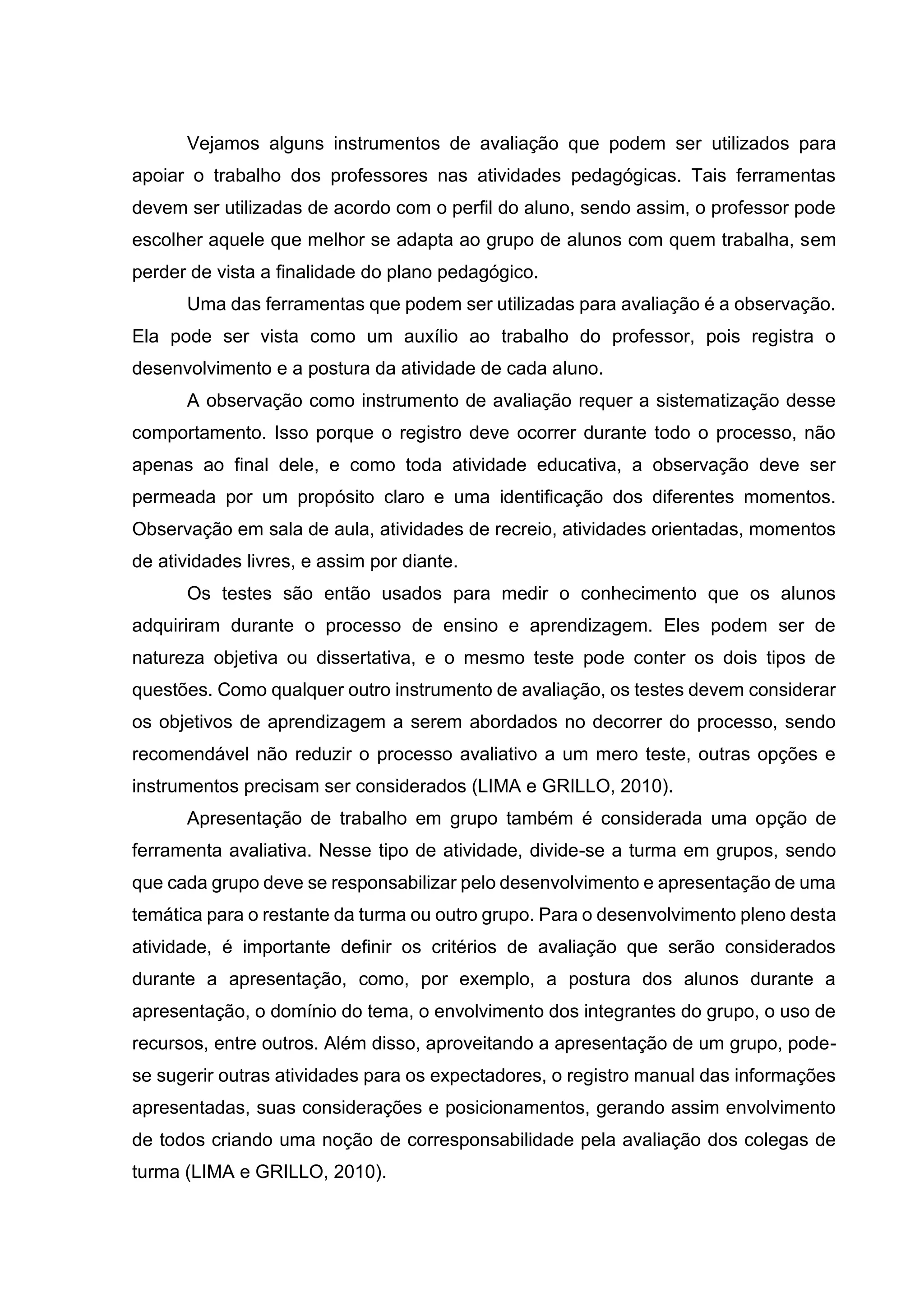 Vejamos alguns instrumentos de avaliação que podem ser utilizados para
apoiar o trabalho dos professores nas atividades pedagógicas. Tais ferramentas
devem ser utilizadas de acordo com o perfil do aluno, sendo assim, o professor pode
escolher aquele que melhor se adapta ao grupo de alunos com quem trabalha, sem
perder de vista a finalidade do plano pedagógico.
Uma das ferramentas que podem ser utilizadas para avaliação é a observação.
Ela pode ser vista como um auxílio ao trabalho do professor, pois registra o
desenvolvimento e a postura da atividade de cada aluno.
A observação como instrumento de avaliação requer a sistematização desse
comportamento. Isso porque o registro deve ocorrer durante todo o processo, não
apenas ao final dele, e como toda atividade educativa, a observação deve ser
permeada por um propósito claro e uma identificação dos diferentes momentos.
Observação em sala de aula, atividades de recreio, atividades orientadas, momentos
de atividades livres, e assim por diante.
Os testes são então usados para medir o conhecimento que os alunos
adquiriram durante o processo de ensino e aprendizagem. Eles podem ser de
natureza objetiva ou dissertativa, e o mesmo teste pode conter os dois tipos de
questões. Como qualquer outro instrumento de avaliação, os testes devem considerar
os objetivos de aprendizagem a serem abordados no decorrer do processo, sendo
recomendável não reduzir o processo avaliativo a um mero teste, outras opções e
instrumentos precisam ser considerados (LIMA e GRILLO, 2010).
Apresentação de trabalho em grupo também é considerada uma opção de
ferramenta avaliativa. Nesse tipo de atividade, divide-se a turma em grupos, sendo
que cada grupo deve se responsabilizar pelo desenvolvimento e apresentação de uma
temática para o restante da turma ou outro grupo. Para o desenvolvimento pleno desta
atividade, é importante definir os critérios de avaliação que serão considerados
durante a apresentação, como, por exemplo, a postura dos alunos durante a
apresentação, o domínio do tema, o envolvimento dos integrantes do grupo, o uso de
recursos, entre outros. Além disso, aproveitando a apresentação de um grupo, pode-
se sugerir outras atividades para os expectadores, o registro manual das informações
apresentadas, suas considerações e posicionamentos, gerando assim envolvimento
de todos criando uma noção de corresponsabilidade pela avaliação dos colegas de
turma (LIMA e GRILLO, 2010).
 