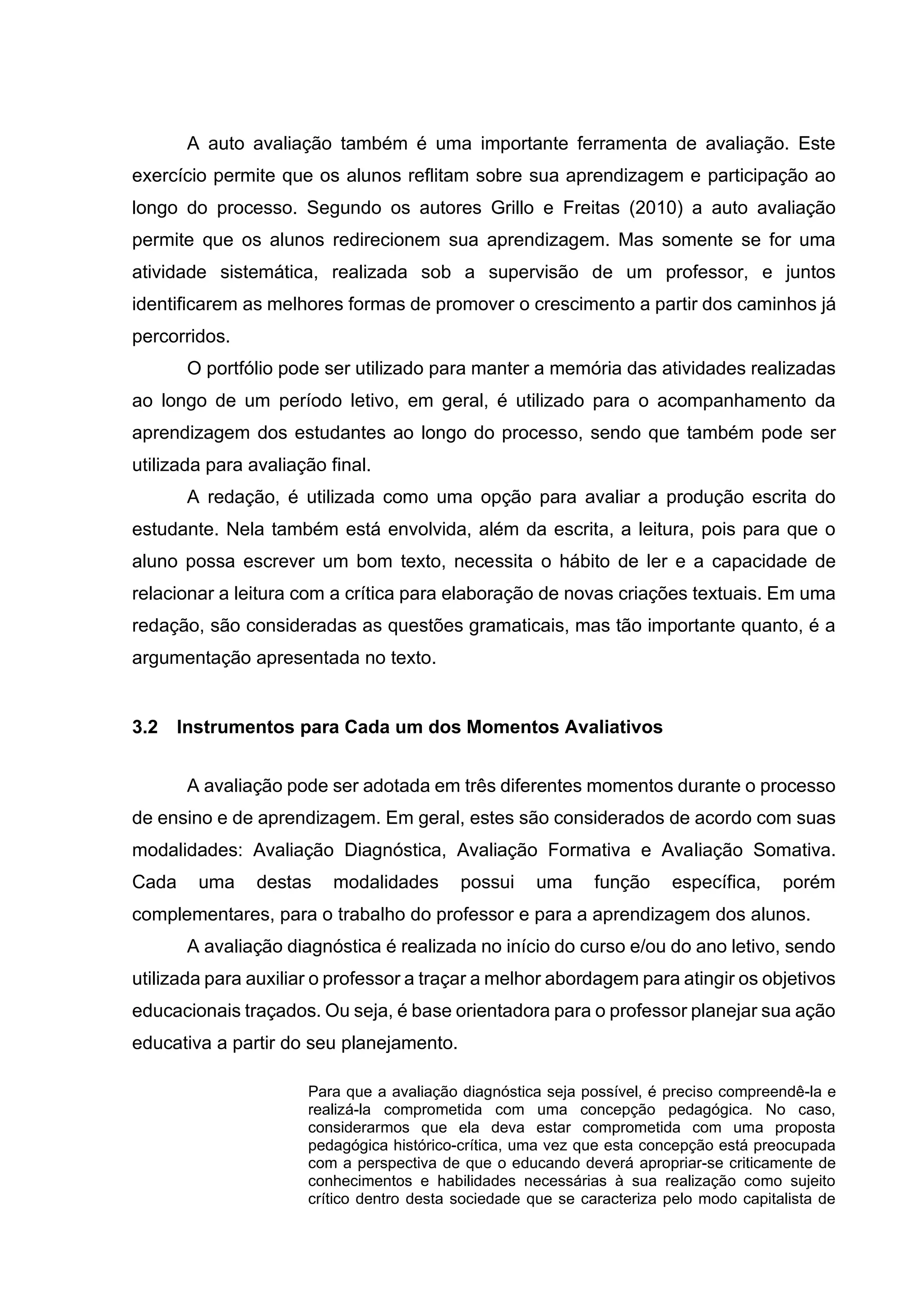 A auto avaliação também é uma importante ferramenta de avaliação. Este
exercício permite que os alunos reflitam sobre sua aprendizagem e participação ao
longo do processo. Segundo os autores Grillo e Freitas (2010) a auto avaliação
permite que os alunos redirecionem sua aprendizagem. Mas somente se for uma
atividade sistemática, realizada sob a supervisão de um professor, e juntos
identificarem as melhores formas de promover o crescimento a partir dos caminhos já
percorridos.
O portfólio pode ser utilizado para manter a memória das atividades realizadas
ao longo de um período letivo, em geral, é utilizado para o acompanhamento da
aprendizagem dos estudantes ao longo do processo, sendo que também pode ser
utilizada para avaliação final.
A redação, é utilizada como uma opção para avaliar a produção escrita do
estudante. Nela também está envolvida, além da escrita, a leitura, pois para que o
aluno possa escrever um bom texto, necessita o hábito de ler e a capacidade de
relacionar a leitura com a crítica para elaboração de novas criações textuais. Em uma
redação, são consideradas as questões gramaticais, mas tão importante quanto, é a
argumentação apresentada no texto.
3.2 Instrumentos para Cada um dos Momentos Avaliativos
A avaliação pode ser adotada em três diferentes momentos durante o processo
de ensino e de aprendizagem. Em geral, estes são considerados de acordo com suas
modalidades: Avaliação Diagnóstica, Avaliação Formativa e Avaliação Somativa.
Cada uma destas modalidades possui uma função específica, porém
complementares, para o trabalho do professor e para a aprendizagem dos alunos.
A avaliação diagnóstica é realizada no início do curso e/ou do ano letivo, sendo
utilizada para auxiliar o professor a traçar a melhor abordagem para atingir os objetivos
educacionais traçados. Ou seja, é base orientadora para o professor planejar sua ação
educativa a partir do seu planejamento.
Para que a avaliação diagnóstica seja possível, é preciso compreendê-la e
realizá-la comprometida com uma concepção pedagógica. No caso,
considerarmos que ela deva estar comprometida com uma proposta
pedagógica histórico-crítica, uma vez que esta concepção está preocupada
com a perspectiva de que o educando deverá apropriar-se criticamente de
conhecimentos e habilidades necessárias à sua realização como sujeito
crítico dentro desta sociedade que se caracteriza pelo modo capitalista de
 