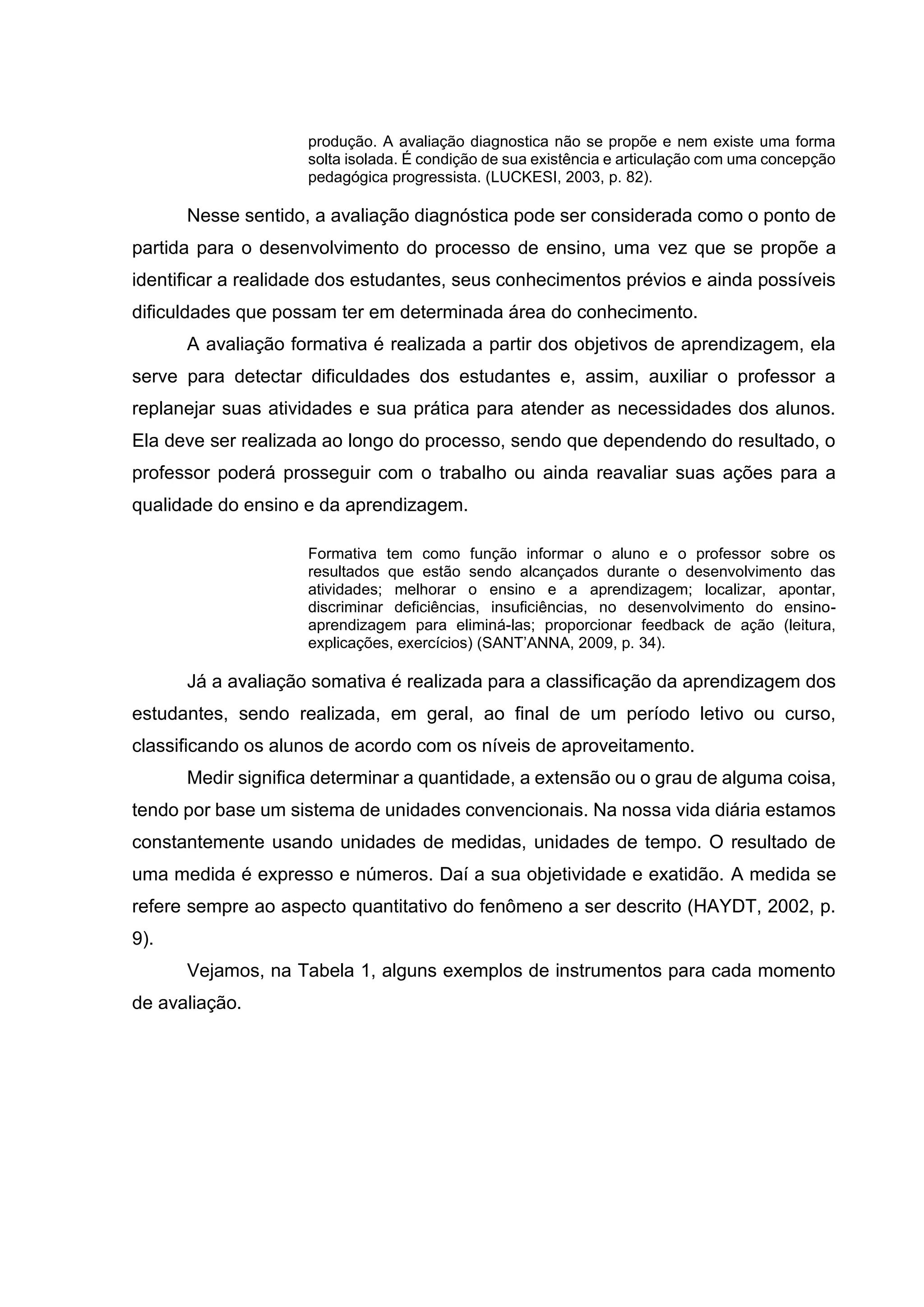 produção. A avaliação diagnostica não se propõe e nem existe uma forma
solta isolada. É condição de sua existência e articulação com uma concepção
pedagógica progressista. (LUCKESI, 2003, p. 82).
Nesse sentido, a avaliação diagnóstica pode ser considerada como o ponto de
partida para o desenvolvimento do processo de ensino, uma vez que se propõe a
identificar a realidade dos estudantes, seus conhecimentos prévios e ainda possíveis
dificuldades que possam ter em determinada área do conhecimento.
A avaliação formativa é realizada a partir dos objetivos de aprendizagem, ela
serve para detectar dificuldades dos estudantes e, assim, auxiliar o professor a
replanejar suas atividades e sua prática para atender as necessidades dos alunos.
Ela deve ser realizada ao longo do processo, sendo que dependendo do resultado, o
professor poderá prosseguir com o trabalho ou ainda reavaliar suas ações para a
qualidade do ensino e da aprendizagem.
Formativa tem como função informar o aluno e o professor sobre os
resultados que estão sendo alcançados durante o desenvolvimento das
atividades; melhorar o ensino e a aprendizagem; localizar, apontar,
discriminar deficiências, insuficiências, no desenvolvimento do ensino-
aprendizagem para eliminá-las; proporcionar feedback de ação (leitura,
explicações, exercícios) (SANT’ANNA, 2009, p. 34).
Já a avaliação somativa é realizada para a classificação da aprendizagem dos
estudantes, sendo realizada, em geral, ao final de um período letivo ou curso,
classificando os alunos de acordo com os níveis de aproveitamento.
Medir significa determinar a quantidade, a extensão ou o grau de alguma coisa,
tendo por base um sistema de unidades convencionais. Na nossa vida diária estamos
constantemente usando unidades de medidas, unidades de tempo. O resultado de
uma medida é expresso e números. Daí a sua objetividade e exatidão. A medida se
refere sempre ao aspecto quantitativo do fenômeno a ser descrito (HAYDT, 2002, p.
9).
Vejamos, na Tabela 1, alguns exemplos de instrumentos para cada momento
de avaliação.
 