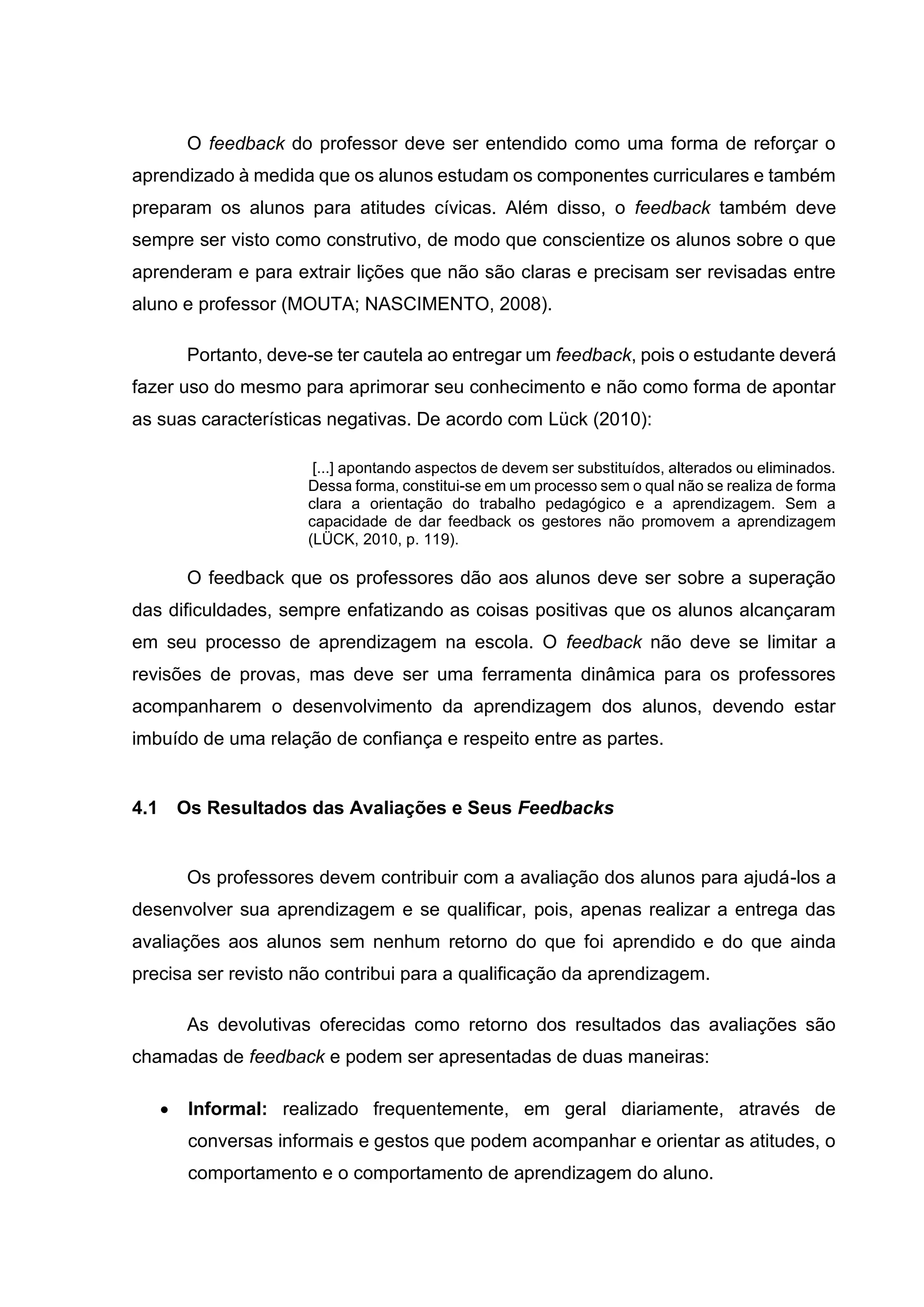 O feedback do professor deve ser entendido como uma forma de reforçar o
aprendizado à medida que os alunos estudam os componentes curriculares e também
preparam os alunos para atitudes cívicas. Além disso, o feedback também deve
sempre ser visto como construtivo, de modo que conscientize os alunos sobre o que
aprenderam e para extrair lições que não são claras e precisam ser revisadas entre
aluno e professor (MOUTA; NASCIMENTO, 2008).
Portanto, deve-se ter cautela ao entregar um feedback, pois o estudante deverá
fazer uso do mesmo para aprimorar seu conhecimento e não como forma de apontar
as suas características negativas. De acordo com Lück (2010):
[...] apontando aspectos de devem ser substituídos, alterados ou eliminados.
Dessa forma, constitui-se em um processo sem o qual não se realiza de forma
clara a orientação do trabalho pedagógico e a aprendizagem. Sem a
capacidade de dar feedback os gestores não promovem a aprendizagem
(LÜCK, 2010, p. 119).
O feedback que os professores dão aos alunos deve ser sobre a superação
das dificuldades, sempre enfatizando as coisas positivas que os alunos alcançaram
em seu processo de aprendizagem na escola. O feedback não deve se limitar a
revisões de provas, mas deve ser uma ferramenta dinâmica para os professores
acompanharem o desenvolvimento da aprendizagem dos alunos, devendo estar
imbuído de uma relação de confiança e respeito entre as partes.
4.1 Os Resultados das Avaliações e Seus Feedbacks
Os professores devem contribuir com a avaliação dos alunos para ajudá-los a
desenvolver sua aprendizagem e se qualificar, pois, apenas realizar a entrega das
avaliações aos alunos sem nenhum retorno do que foi aprendido e do que ainda
precisa ser revisto não contribui para a qualificação da aprendizagem.
As devolutivas oferecidas como retorno dos resultados das avaliações são
chamadas de feedback e podem ser apresentadas de duas maneiras:
• Informal: realizado frequentemente, em geral diariamente, através de
conversas informais e gestos que podem acompanhar e orientar as atitudes, o
comportamento e o comportamento de aprendizagem do aluno.
 